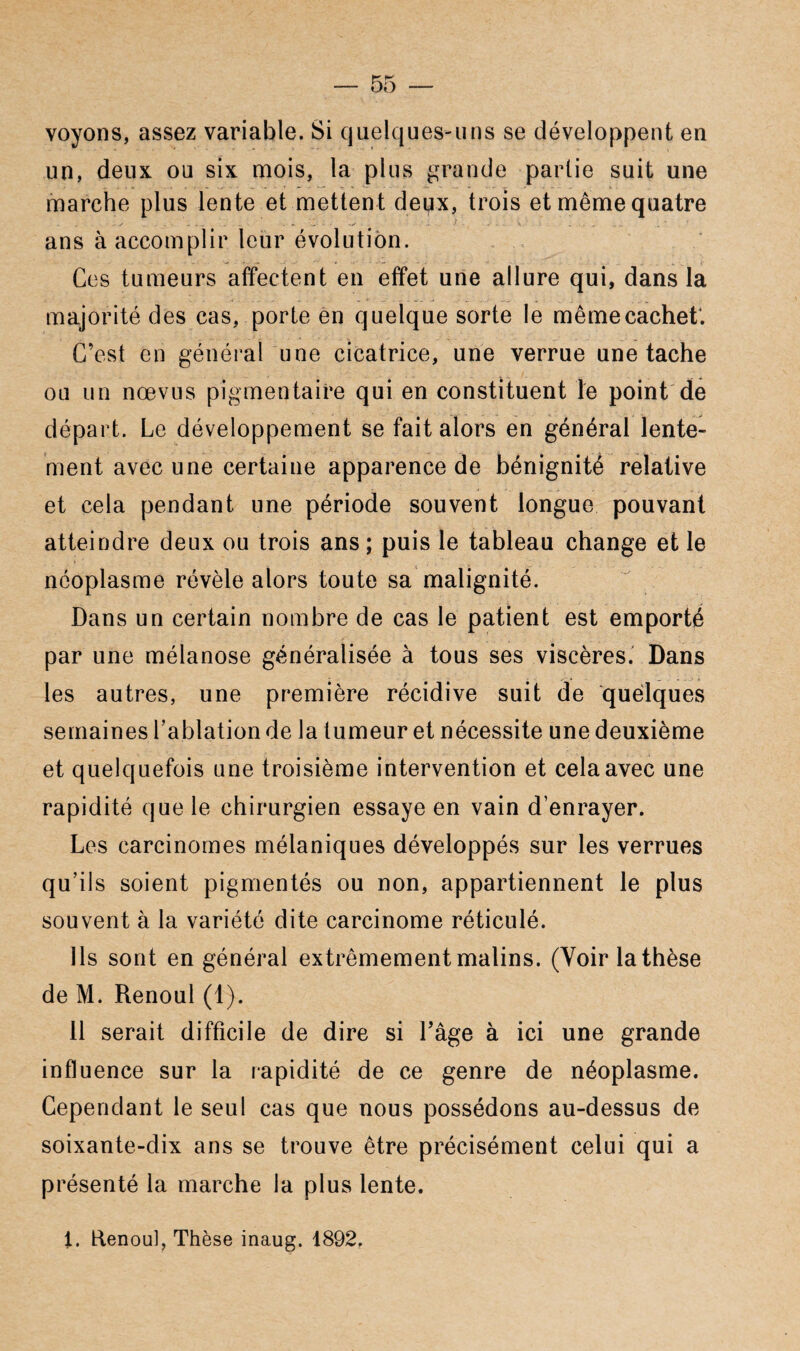 voyons, assez variable. Si quelques-uns se développent en un, deux ou six mois, la plus grande partie suit une marche plus lente et mettent deux, trois et même quatre ans à accomplir leur évolution. Ces tumeurs affectent en effet une allure qui, dans la majorité des cas, porte en quelque sorte le même cachet*. C’est en général une cicatrice, une verrue une tache ou un nœvus pigmentaire qui en constituent le point de départ. Le développement se fait alors en général lente¬ ment avec une certaine apparence de bénignité relative et cela pendant une période souvent longue pouvant atteindre deux ou trois ans ; puis le tableau change et le néoplasme révèle alors toute sa malignité. Dans un certain nombre de cas le patient est emporté par une mélanose généralisée à tous ses viscères. Dans les autres, une première récidive suit de quelques semaines l’ablation de la tumeur et nécessite une deuxième et quelquefois une troisième intervention et cela avec une rapidité que le chirurgien essaye en vain d’enrayer. Les carcinomes mélaniques développés sur les verrues qu’ils soient pigmentés ou non, appartiennent le plus souvent à la variété dite carcinome réticulé. Ils sont en général extrêmement malins. (Voir la thèse de M. Renoul (1). 11 serait difficile de dire si l’âge à ici une grande influence sur la rapidité de ce genre de néoplasme. Cependant le seul cas que nous possédons au-dessus de soixante-dix ans se trouve être précisément celui qui a présenté la marche la plus lente. 1. Renoul, Thèse inaug. 1892.