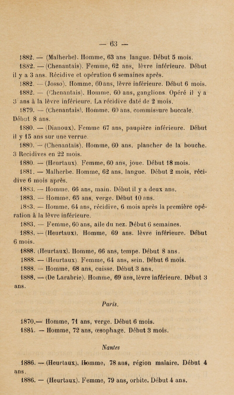 1852. — (Chenantais). Femme, 62 ans, lèvre inférieure. Début il y a 3 ans. Récidive et opération 6 semaines après. 1882. —(Josso). Homme, 60ans, lèvre inférieure. Début 6 mois. 1882. — (Chenantais). Homme, 60 ans, ganglions. Opéré il y a 8 ans à la lèvre inférieure. La récidive daté de 2 mois. 1879. — (Chenantais). Homme. 60 ans, commissure buccale. Début 8 ans. 1880. — (Dianoux). Femme 67 ans, paupière inférieure. Début il y 15 ans sur une verrue. 1880. — (Chenantais). Homme, 60 ans, plancher de la bouche. 3 Récidives en 22 mois. 1880. — (Heurtaux). Femme, 60 ans, joue. Début 18 mois. 1881. — Malherbe. Homme, 62 ans, langue. Début 2 mois, réci¬ dive 6 mois après. 1883. — Homme. 66 ans, main. Début il y a deux ans. 1883. — Homme, 65 ans, verge. Début 10 ans. 1883. —Homme, 64 ans, récidive, 6 mois après la première opé¬ ration à la lèvre inférieure. 1883. — Femme, 60 ans, aile du nez. Début 6 semaines. 1888. — (Heurtaux). Homme, 69 ans. lèvre inférieure. Début 6 mois. 1888. (Heurtaux). Homme, 66 ans, tempe. Début 8 ans. 1888. — (Heurtaux). Femme, 64 ans, sein. Début 6 mois. 1888. — Homme, 68 ans, cuisse. Début 3 ans. 1888. —(De Larabrie). Homme, 69 ans, lèvre inférieure. Début 3 ans. Paris. 1870.— Homme, 71 ans, verge. Début 6 mois. 1884. — Homme, 72 ans, œsophage. Début 3 mois. Nantes 1886. — (Heurtaux). Homme, 78 ans, région malaire. Début 4 ans. 1886. — (Heurtaux). Femme, 79 ans, orbite. Début 4 ans.