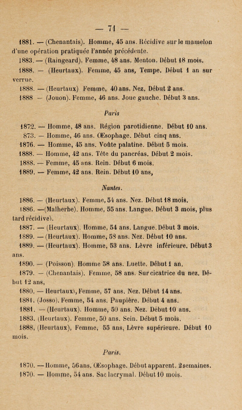 1881. — (Chenantais). Homme, 45 ans. Récidive sur le mamelon d’une opération pratiquée l’année précédente. 1883. — (Raingeard). Femme, 48 ans. Menton. Début 18 mois. 1888. — (Heurtaux). Femme, 45 ans. Tempe. Début 1 an sur verrue. 1888. —(Heurtaux) Femme, 40 ans. Nez. Début 2 ans. 1888 — (Jouon). Femme, 46 ans. Joue gauche. Début 3 ans. Paris 1872. — Homme, 48 ans. Région parotidienne. Début 10 ans. 873. — Homme, 46 ans. Œsophage. Début cinq ans. 1876. — Homme, 45 ans. Voûte palatine. Début 5 mois. 1888. — Homme, 42 ans. Tête du pancréas. Début 2 mois. 1888. — Femme, 45 ans. Rein. Début 6 mois. 1889. — Femme, 42 ans. Rein. Début 10 ans, Nantes. 1886. — (Heurtaux). Femme, 54 ans. Nez. Début 18 mois. 1886. —(Malherbe). Homme, 55 ans. Langue. Début 3 mois, plus tard récidive!. 1887. — (Heurtaux). Homme, 54 ans. Langue. Début 3 mois. 1889. — (Heurtaux). Homme, 58 ans. Nez. Début 10 ans. 1889. —(Heurtaux). Homme, 53 ans. Lèvre inférieure. Début3 ans. 1890. — (Poisson). Homme 58 ans. Luette. Début 1 an. 1879. — (Chenantais). Femme, 58 ans. Sur cicatrice du nez. Dé¬ but 12 ans, 1880. —Heurtaux), Femme, 57 ans. Nez. Début 14 ans. 1881. (Josso). Femme, 54 ans. Paupière. Début 4 ans. 1881. —(Heurtaux). Homme, 50 ans. Nez. Début 10 ans. 1883. (Heurtaux). Femme, 50 ans. Sein. Début 5 mois. 1888. (Heurtaux), Femme, 55 ans, Lèvre supérieure. Début 10 mois. Paris. 1870. —Homme, 56ans. Œsophage. Début apparent. 2semaines. 1870. — Homme, 54 ans. Sac lacrymal. Début 10 mois.