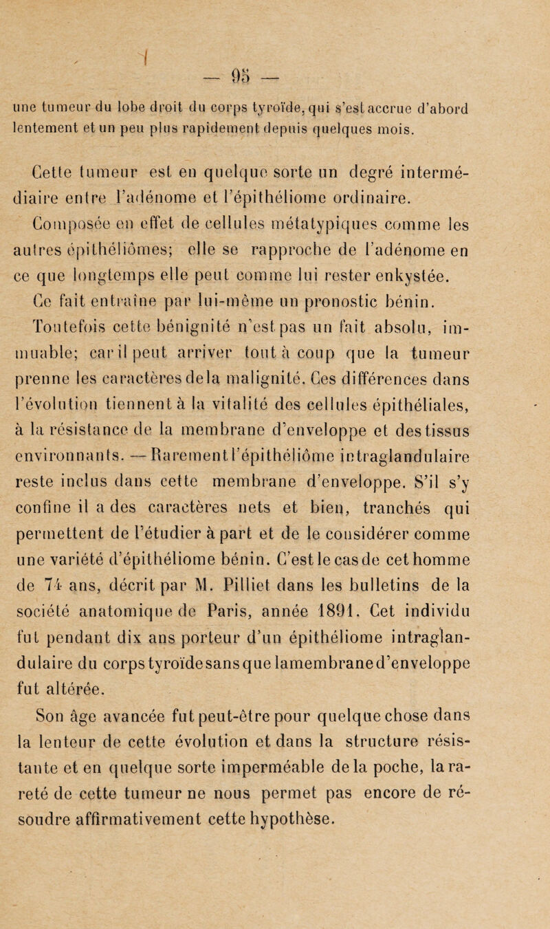 une tumeur du lobe droit du corps tyroïde. qui s’est accrue d’abord lentement et un peu plus rapidement depuis quelques mois. Cette tumeur est en quelque sorte un degré intermé¬ diaire entre l’adénome et l’épithéliomc ordinaire. Composée en effet de cellules métatypiques comme les autres épithéliômes; elle se rapproche de l’adénome en ce que longtemps elle peut comme lui rester enkystée. Ce fait entraîne par lui-même un pronostic bénin. Toutefois cette bénignité n’est pas un fait absolu, im¬ muable; car il peut arriver tout à coup que la tumeur prenne les caractères delà malignité. Ces différences dans l’évolution tiennent à la vitalité des cellules épithéliales, à la résistance de la membrane d’enveloppe et des tissus environ n a n t s. — R a re m e n 11 ’ épi t hé I i ôm e i n t raglan du laire reste inclus dans cette membrane d’enveloppe. S’il s’y confine il a des caractères nets et bien, tranchés qui permettent de l’étudier à part et de le considérer comme une variété d’épithéliome bénin. C’est le cas de cet homme de 74 ans, décrit par M. Pilliet dans les bulletins de la société anatomique de Paris, année 1891. Cet individu fut pendant dix ans porteur d’un épithéliome intraglan- dulaire du corpstyroïdesansquelamembraned’enveloppe fut altérée. Son âge avancée fut peut-être pour quelque chose dans la lenteur de cette évolution et dans la structure résis¬ tante et en quelque sorte imperméable delà poche, lara- reté de cette tumeur ne nous permet pas encore de ré¬ soudre affirmativement cette hypothèse.