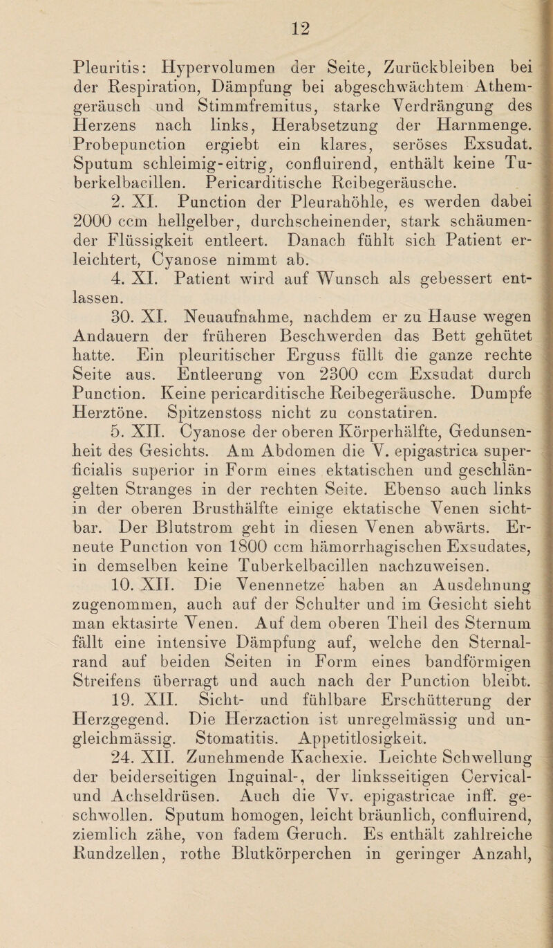 Pleuritis: Hypervolumen der Seite, Zurückbleiben bei der Respiration, Dämpfung bei abgeschwächtem Athern- geräusch und Stimmfremitus, starke Verdrängung des Herzens nach links, Herabsetzung der Harnmenge. Probepunction ergiebt ein klares, seröses Exsudat. Sputum schleimig-eitrig, confluirend, enthält keine Tu¬ berkelbacillen. Pericarditische Reibegeräusche. 2. XI. Punction der Pleurahöhle, es werden dabei 2000 ccm hellgelber, durchscheinender, stark schäumen¬ der Flüssigkeit entleert. Danach fühlt sich Patient er¬ leichtert, Cyanose nimmt ab. 4. XI. Patient wird auf Wunsch als gebessert ent¬ lassen. 30. XI. Neuaufnahme, nachdem er zu Hause wegen Andauern der früheren Beschwerden das Bett gehütet hatte. Ein pleuritischer Erguss füllt die ganze rechte Seite aus. Entleerung von 2300 ccm Exsudat durch Punction. Keine pericarditische Reibegeräusche. Dumpfe Herztöne. Spitzenstoss nicht zu constatiren. 5. XII. Cyanose der oberen Körperhälfte, Gedunsen¬ heit des Gesichts. Am Abdomen die V. epigastrica super¬ ficialis superior in Form eines ektatischen und geschlän¬ gelten Stranges in der rechten Seite. Ebenso auch links in der oberen Brusthälfte einige ektatische Venen sicht¬ bar. Der Blutstrom geht in diesen Venen abwärts. Er¬ neute Punction von 1800 ccm hämorrhagischen Exsudates, in demselben keine Tuberkelbacillen nachzuweisen. 10. XII. Die Venennetze haben an Ausdehnung zugenommen, auch auf der Schulter und im Gesicht sieht man ektasirte Venen. Auf dem oberen Theil des Sternum fällt eine intensive Dämpfung auf, welche den Sternal- rand auf beiden Seiten in Form eines bandförmigen Streifens überragt und auch nach der Punction bleibt. 19. XII. Sicht- und fühlbare Erschütterung der Herzgegend. Die Herzaction ist unregelmässig und un- gleichmässig. Stomatitis. Appetitlosigkeit. 24. XII. Zunehmende Kachexie. Leichte Schwellung der beiderseitigen Inguinal-, der linksseitigen Cervical- und Achseldrüsen. Auch die Vv. epigastricae inff. ge¬ schwollen. Sputum homogen, leicht bräunlich, confluirend, ziemlich zähe, von fadem Geruch. Es enthält zahlreiche Rundzellen, rothe Blutkörperchen in geringer Anzahl,