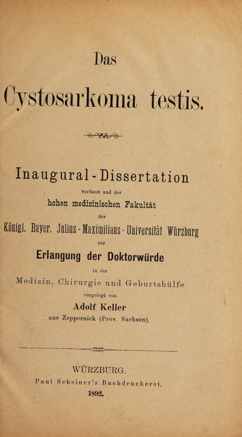 Das Cystosarkoma testis. Inaugural-Dissertation verfasst und der hohen medizinischen Fakultät der Könifil. Beyer. Jnlins - Maiimilians • Oniversität WnrzbnrjE zur Erlangung der Doktorwürde in der Medizin, Chirurgie und Geburtshülfe vorgelegt von Adolf Keller aus Zeppernick (Prov, Sachsen). i. y.  WÜRZBURG. 1 aul Sch einer’s Buchdrucker ei. 1892.