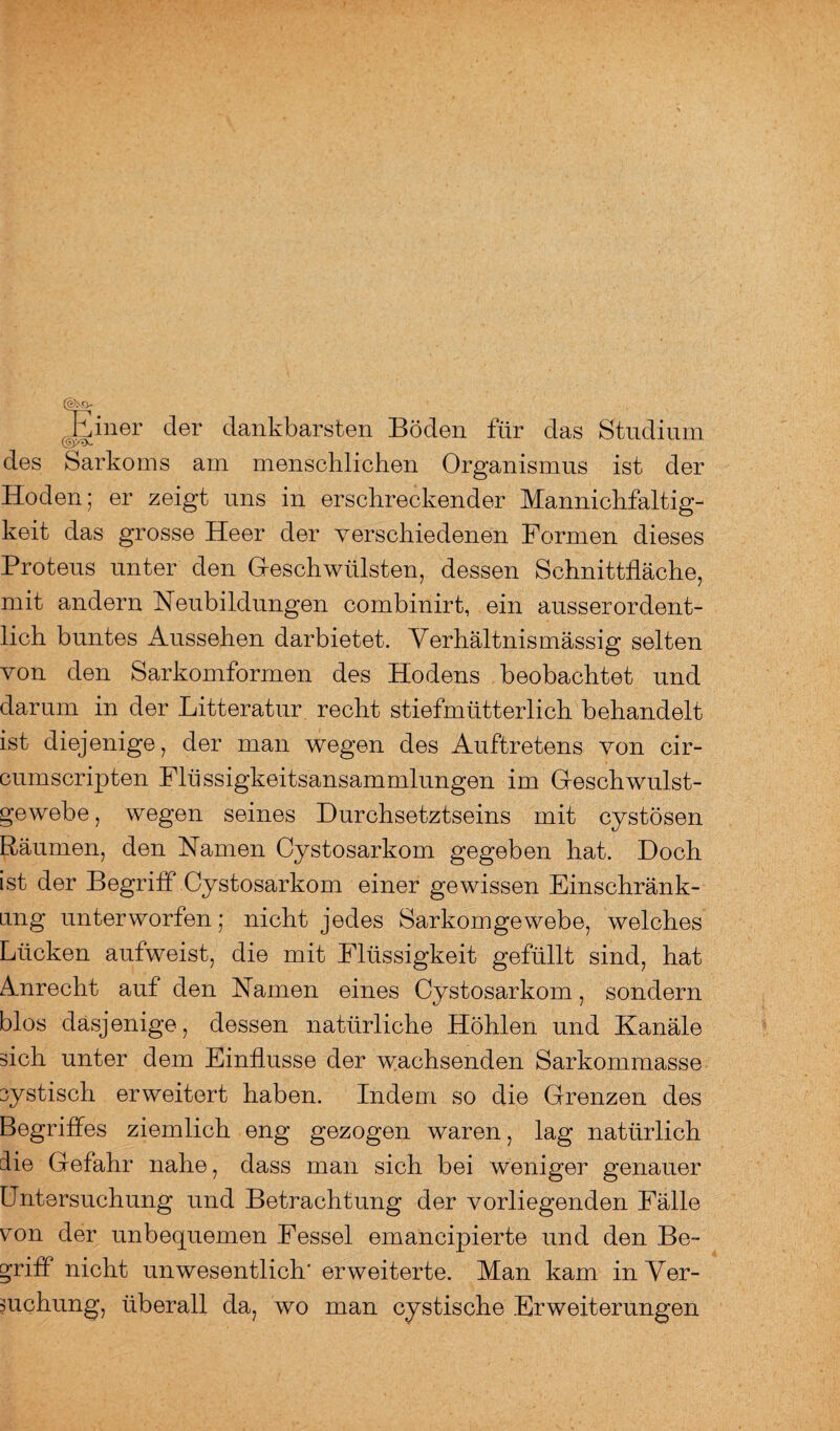 iner der dankbarsten Böden für das Studium des Sarkoms am menschlichen Organismus ist der Hoden; er zeigt uns in erschreckender Mannichfaltig- keit das grosse Heer der verschiedenen Formen dieses Proteus unter den G-esch Wülsten, dessen Schnittfläche, mit andern Heubildungen combinirt, ein ausserordent¬ lich buntes Aussehen darbietet. Verhältnismässig selten von den Sarkomformen des Hodens beobachtet und darum in der Litteratur recht stiefmütterlich behandelt ist diejenige, der man wegen des Auftretens von cir- cumscripten Flüssigkeitsansammlungen im Gfeschwulst- gewebe, wegen seines Durchsetztseins mit cystösen Räumen, den Hamen Cystosarkom gegeben hat. Doch ist der Begriff Cystosarkom einer gewissen Einschränk¬ ung unterworfen; nicht jedes Sarkomgewebe, welches Lücken aufweist, die mit Flüssigkeit gefüllt sind, hat Amrecht auf den Hamen eines Cystosarkom, sondern blos dasjenige, dessen natürliche Höhlen und Kanäle sich unter dem Einflüsse der wachsenden Sarkommasse cystisch erweitert haben. Indem so die Grenzen des Begriffes ziemlich eng gezogen waren, lag natürlich die Gefahr nahe, dass man sich bei weniger genauer Untersuchung und Betrachtung der vorliegenden Fälle von der unbequemen Fessel emancipierte und den Be¬ griff nicht unwesentlich' erweiterte. Man kam in Ver¬ keilung, überall da, wo man cystische Erweiterungen