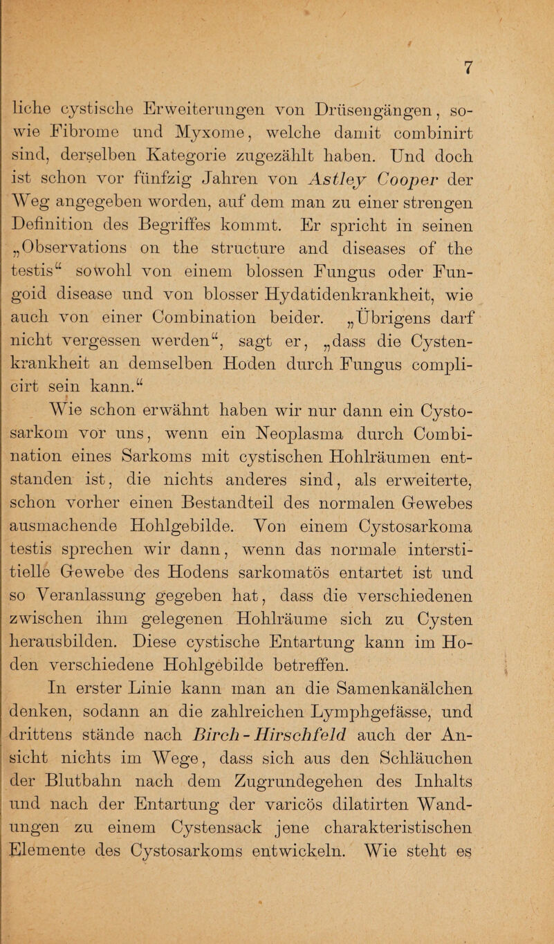 liehe cystische Erweiterungen von Drüsengängen, so¬ wie Fibrome und Myxome, welche damit combinirt sind, derselben Kategorie zugezählt haben. Und doch ist schon vor fünfzig Jahren von Astley Cooper der Weg angegeben worden, auf dem man zu einer strengen Definition des Begriffes kommt. Er spricht in seinen „Observations on the structure and diseases of the testis“ sowohl von einem blossen Fungus oder Fun- goid disease und von blosser Hydatidenkrankheit, wie auch von einer Combination beider. „Übrigens darf nicht vergessen werden“, sagt er, „dass die Cysten¬ krankheit an demselben Hoden durch Fungus cornpli- cirt sein kann.“ Wie schon erwähnt haben wir nur dann ein Cysto- sarkom vor uns, wenn ein Keoplasma durch Combi¬ nation eines Sarkoms mit cystischen Hohlräumen ent¬ standen ist, die nichts anderes sind, als erweiterte, schon vorher einen Bestandteil des normalen Gewebes ausmachende Hohlgebilde. Von einem Cystosarkoma testis sprechen wir dann, wenn das normale intersti¬ tielle Gewebe des Hodens sarkomatös entartet ist und so Veranlassung gegeben hat, dass die verschiedenen zwischen ihm gelegenen Hohlräume sich zu Cysten herausbilden. Diese cystische Entartung kann im Ho¬ den verschiedene Hohlgebilde betreffen. In erster Linie kann man an die Samenkanälchen denken, sodann an die zahlreichen Lymphgefässe, und drittens stände nach Birch- Hirsch feld auch der An¬ sicht nichts im Wege, dass sich aus den Schläuchen der Blutbahn nach dem Zugrundegehen des Inhalts und nach der Entartung der varicös dilatirten Wand¬ ungen zu einem Cystensack jene charakteristischen Elemente des Cystosarkoms entwickeln. Wie steht es