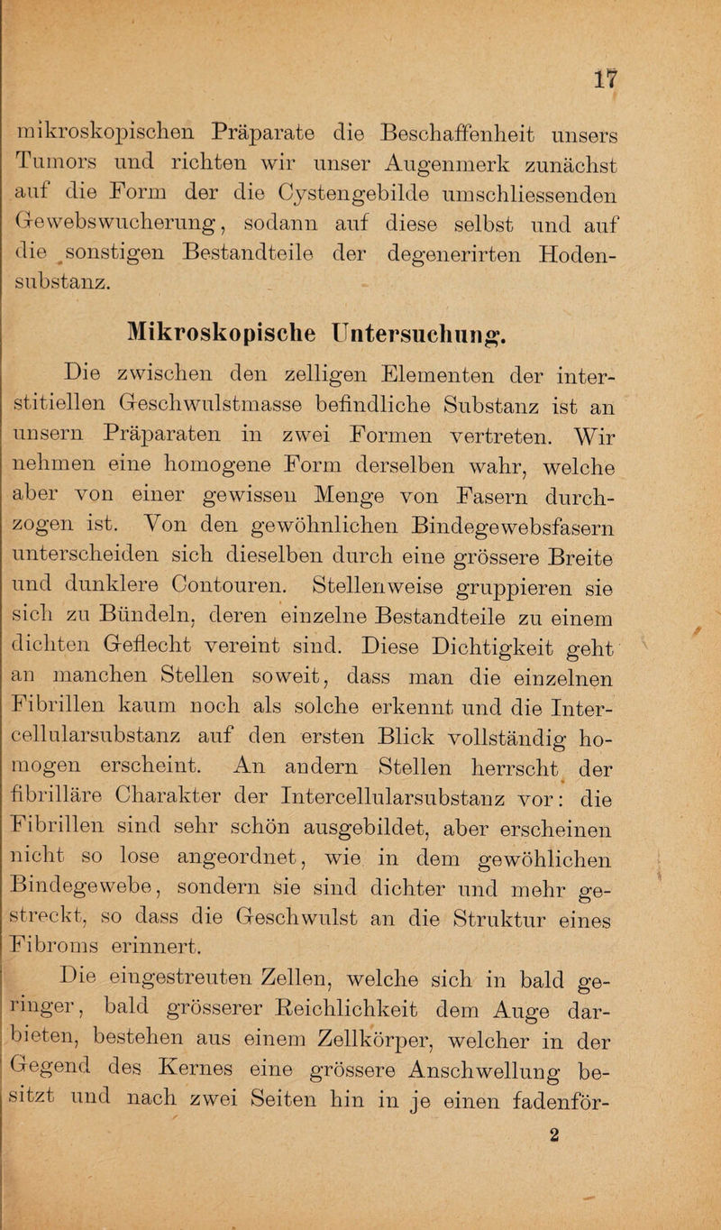 mikroskopischen Präparate die Beschaffenheit unsers Tumors und richten wir unser Augenmerk zunächst auf die Form der die Cystengebilde umschliessenden Gewebswucherung, sodann auf diese selbst und auf die sonstigen Bestandteile der degenerirten Hoden¬ substanz. Mikroskopische Untersuchung. Die zwischen den zelligen Elementen der inter¬ stitiellen Geschwulstmasse befindliche Substanz ist an uusern Präparaten in zwei Formen vertreten. Wir nehmen eine homogene Form derselben wahr, welche aber von einer gewissen Menge von Fasern durch¬ zogen ist. Von den gewöhnlichen Bindegewebsfasern unterscheiden sich dieselben durch eine grössere Breite und dunklere Gontouren. Stellenweise gruppieren sie sich zu Bündeln, deren einzelne Bestandteile zu einem dichten Geflecht vereint sind. Diese Dichtigkeit geht an manchen Stellen soweit, dass man die einzelnen Fibrillen kaum noch als solche erkennt und die Inter¬ cellularsubstanz auf den ersten Blick vollständig ho¬ mogen erscheint. An andern Stellen herrscht der fibrilläre Charakter der Intercellularsubstanz vor: die Fibrillen sind sehr schön ausgebildet, aber erscheinen nicht so lose angeordnet, wie in dem gewöhlichen Bindegewebe, sondern sie sind dichter und mehr ge¬ streckt, so dass die Geschwulst an die Struktur eines Fibroms erinnert. Die eingestreuten Zellen, welche sich in bald ge¬ ringer, bald grösserer Reichlichkeit dem Auge dar¬ bieten, bestehen aus einem Zellkörper, welcher in der Gegend des Kernes eine grössere Anschwellung be¬ sitzt und nach zwei Seiten hin in je einen fadenför- 2