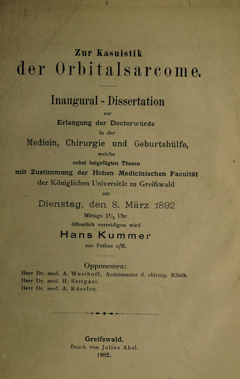 Zur Kasuistik der Orbit alsarcome. > Inaugural - Dissertation zur Erlangung der Doctorwürde in der Mediein, Chirurgie und Geburtshülfe, welche nebst beigefügten Thesen mit Zustimmung der Hohen Medicinischen Facultät der Königlichen Universität zu Greifswald am Dienstag, den 8. März 1892 Mittags 1 !/2 Uhr öffentlich verteidigen wird Hans Kummer aus Putbus a/R. Opponenten: Herr Dr. med. A. Westhoff, Assistenzarzt d. Chirurg. Klinik. Herr Dr. med. H. Settgast. Herr Dr. med. A. Röseler. ♦ Greifswald. Druck von Julius Abel. 1892.