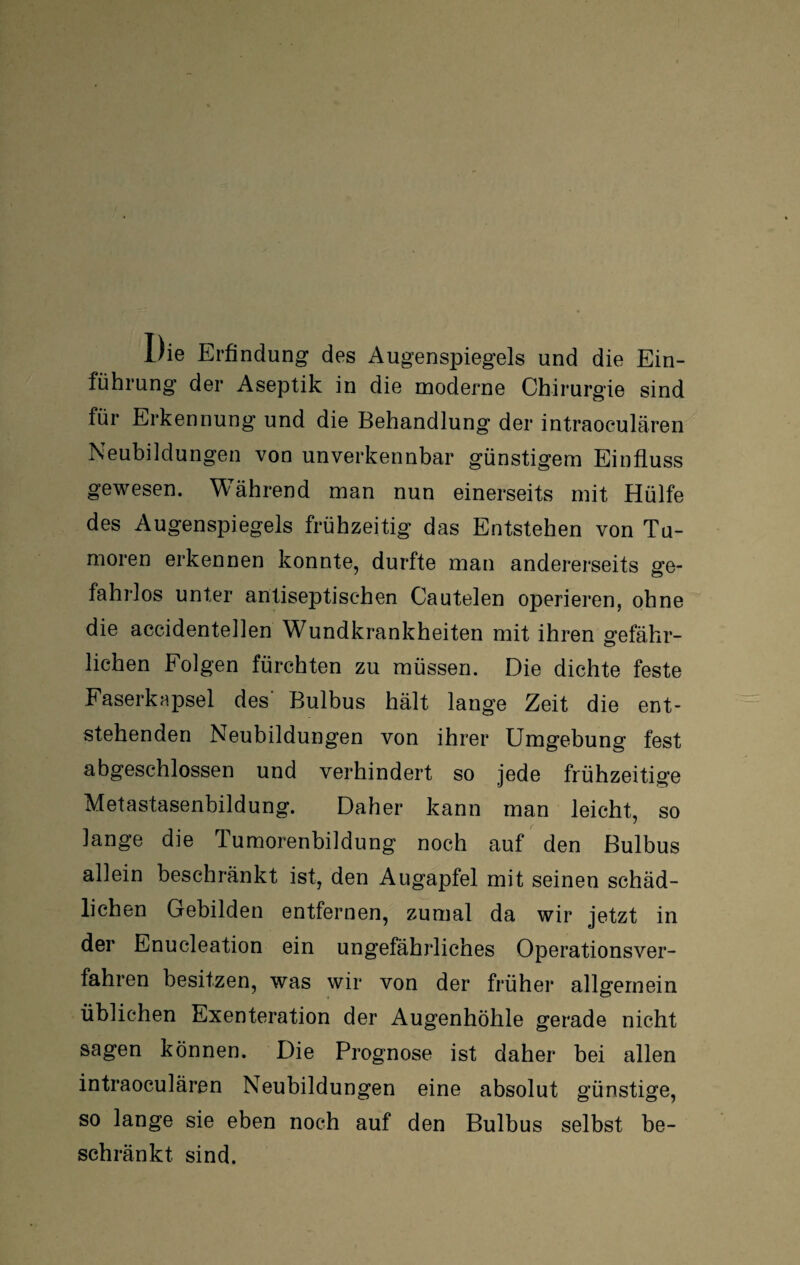 Die Erfindung des Augenspiegels und die Ein¬ führung der Aseptik in die moderne Chirurgie sind für Erkennung und die Behandlung der intraoculären Neubildungen von unverkennbar günstigem Einfluss gewesen. Während man nun einerseits mit Hülfe des Augenspiegels frühzeitig das Entstehen von Tu¬ moren erkennen konnte, durfte man andererseits ge¬ fahrlos unter antiseptisehen Cautelen operieren, ohne die accidentellen Wundkrankheiten mit ihren gefähr¬ lichen Folgen fürchten zu müssen. Die dichte feste Faserkapsel des- Bulbus hält lange Zeit die ent¬ stehenden Neubildungen von ihrer Umgebung fest abgeschlossen und verhindert so jede frühzeitige Metastasenbildung. Daher kann man leicht, so lange die Tumorenbildung noch auf den Bulbus allein beschränkt ist, den Augapfel mit seinen schäd¬ lichen Gebilden entfernen, zumal da wir jetzt in der Enucleation ein ungefährliches Operationsver¬ fahren besitzen, was wir von der früher allgemein üblichen Exenteration der Augenhöhle gerade nicht sagen können. Die Prognose ist daher bei allen intraoculären Neubildungen eine absolut günstige, so lange sie eben noch auf den Bulbus selbst be¬ schränkt. sind.