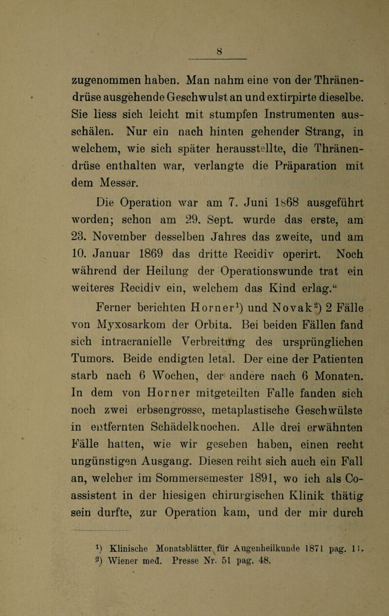 zugenommen haben. Man nahm eine von der Thränen- drüse ausgehende Geschwulst an undextirpirte dieselbe. Sie liess sich leicht mit stumpfen Instrumenten aus¬ schälen. Nur ein nach hinten gehender Strang, in welchem, wie sich später herausstellte, die Thränen- drüse enthalten war, verlangte die Präparation mit dem Messer. Die Operation war am 7. Juni ls68 ausgeführt worden; schon am 29. Sept. wurde das erste, am 23. November desselben Jahres das zweite, und am 10. Januar 1869 das dritte Recidiv operirt. Noch während der Heilung der Operationswunde trat ein weiteres Recidiv ein, welchem das Kind erlag.“ Ferner berichten Horner1) und Novak2) 2 Fälle von Myxosarkom der Orbita. Bei beiden Fällen fand sich intracranielle Verbreitung des ursprünglichen Tumors. Beide endigten letal. Der eine der Patienten starb nach 6 Wochen, der andere nach 6 Monaten. In dem von Horner mitgeteilten Falle fanden sich noch zwei erbsengrosse, metaplastische Geschwülste in entfernten Schädelknochen. Alle drei erwähnten Fälle hatten, wie wir gesehen haben, einen recht ungünstigen Ausgang. Diesen reiht sich auch ein Fall an, welcher im Sornmersemester 1891, wo ich als Co- assistent in der hiesigen chirurgischen Klinik thätig sein durfte, zur Operation kam, und der mir durch 9 Klinische Monatsblätter für Augenheilkunde 1871 pag. 11. *) Wiener mect. Presse Nr. 51 pag. 48.