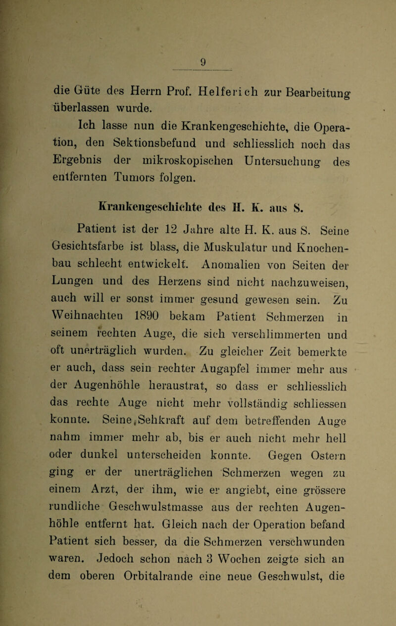 die Güte des Herrn Prof. Helferich zur Bearbeitung überlassen wurde. Ich lasse nun die Krankengeschichte, die Opera¬ tion, den Sektionsbefund und schliesslich noch das Ergebnis der mikroskopischen Untersuchung des entfernten Tumors folgen. Krankengeschichte des EL K. aus S. Patient ist der 12 Jahre alte H. K. aus S. Seine Gesichtsfarbe ist blass, die Muskulatur und Knochen¬ bau schlecht entwickelt. Anomalien von Seiten der Lungen und des Herzens sind nicht nachzuweisen, auch will er sonst immer gesund gewesen sein. Zu Weihnachten 1890 bekam Patient Schmerzen in seinem rechten Auge, die sich verschlimmerten und oft unerträglich wurden. Zu gleicher Zeit bemerkte er auch, dass sein rechter Augapfel immer mehr aus der Augenhöhle heraustrat, so dass er schliesslich das rechte Auge nicht mehr vollständig schliessen konnte. Seine .Sehkraft auf dem betreffenden Auge nahm immer mehr ab, bis er auch nicht mehr hell oder dunkel unterscheiden konnte. Gegen Ostein ging er der unerträglichen Schmerzen wegen zu einem Arzt, der ihm, wie er angiebt, eine grössere rundliche Geschwulstmasse aus der rechten Augen¬ höhle entfernt hat. Gleich nach der Operation befand Patient sich besser, da die Schmerzen verschwunden waren. Jedoch schon nach 3 Wochen zeigte sich an dem oberen Orbitalrande eine neue Geschwulst, die i