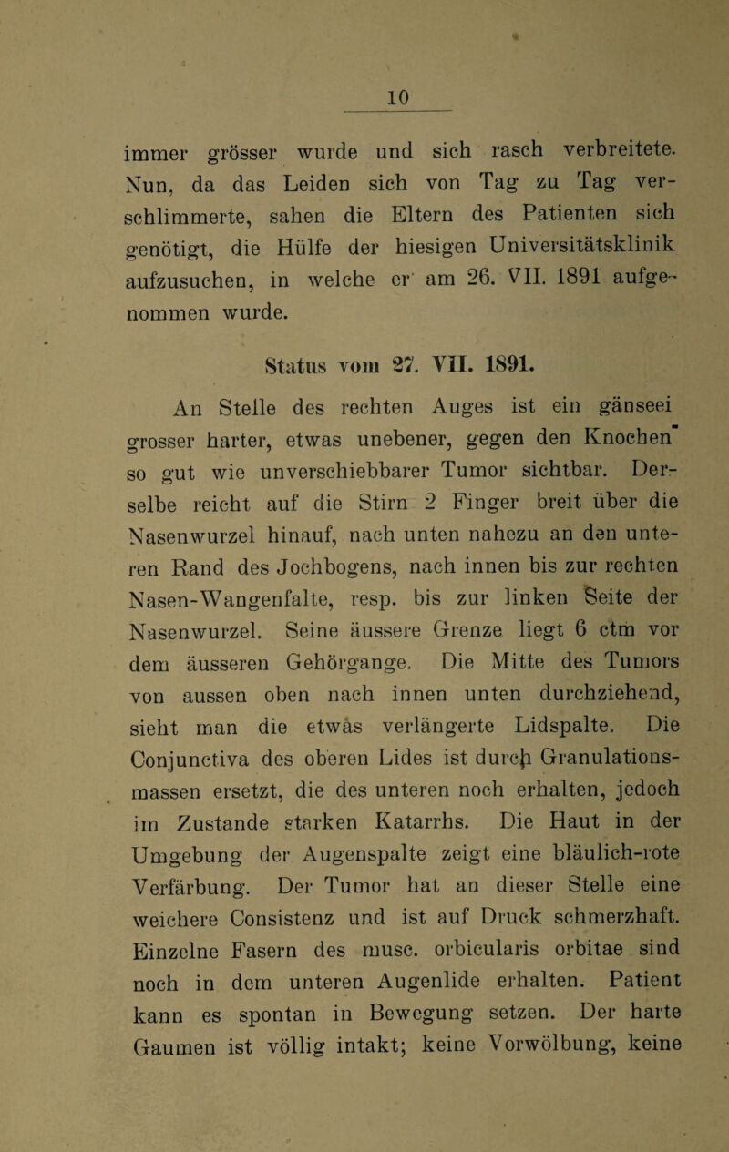 immer grösser wurde und sich rasch verbreitete. Nun, da das Leiden sich von Tag zu Tag ver¬ schlimmerte, sahen die Eltern des Patienten sich genötigt, die Hülfe der hiesigen Universitätsklinik aufzusuchen, in welche er am 26. VII. 1891 aufge¬ nommen wurde. Status vom 27. VII. 1891. An Stelle des rechten Auges ist ein gänseei grosser harter, etwas unebener, gegen den Knochen so gut wie unverschiebbarer Tumor sichtbar. Der¬ selbe reicht auf die Stirn 2 Finger breit über die Nasenwurzel hinauf, nach unten nahezu an den unte¬ ren Rand des Jochbogens, nach innen bis zur rechten Nasen-Wangenfalte, resp. bis zur linken Seite der Nasenwurzel. Seine äussere Grenze liegt 6 ctm vor dem äusseren Gehörgange. Die Mitte des Tumors von aussen oben nach innen unten durchziehend, sieht man die etwas verlängerte Lidspalte. Die Conjunctiva des oberen Lides ist durcji Granulations¬ massen ersetzt, die des unteren noch erhalten, jedoch im Zustande starken Katarrhs. Die Haut in der Umgebung der Augenspalte zeigt eine bläulich-rote Verfärbung. Der Tumor hat an dieser Stelle eine weichere Consistenz und ist auf Druck schmerzhaft. Einzelne Fasern des musc. orbicularis orbitae sind noch in dem unteren Augenlide erhalten. Patient kann es spontan in Bewegung setzen. Der harte Gaumen ist völlig intakt; keine Vorwölbung, keine