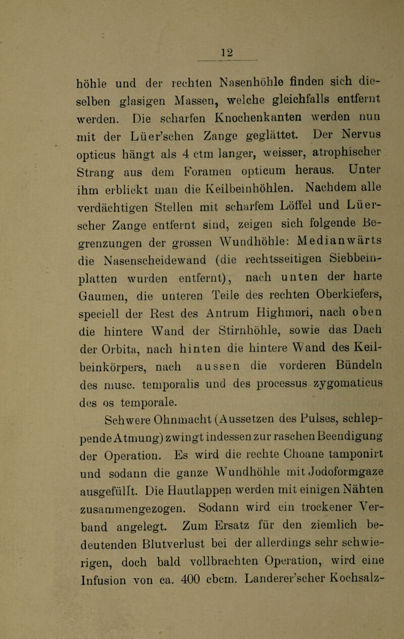 höhle und der rechten Nasenhöhle finden sich die¬ selben glasigen Massen, welche gleichfalls entfernt werden. Die scharfen Knochenkanten werden nun mit der Lüer’schen Zange geglättet. Der Nervus opticus hängt als 4 ctm langer, weisser, atrophischer Strang aus dem Foramen opticum heraus. Unter ihm erblickt man die Keilbeinhöhlen. Nachdem alle verdächtigen Stellen mit scharfem Löllel und Lüer- scher Zange entfernt sind, zeigen sich folgende Be¬ grenzungen der grossen Wundhöhle: Medianwärts die Nasenscheidewand (die rechtsseitigen Siebbein¬ platten wurden entfernt), nach unten der harte Gaumen, die unteren Teile des rechten Oberkiefers, speciell der Rest des Antrum Highmori, nach oben die hintere Wand der Stirnhöhle, sowie das Dach der Orbita, nach hinten die hintere Wand des Keil¬ beinkörpers, nach aussen die vorderen Bündeln des musc. temporalis und des processus zygomaticus des os temporale. Schwere Ohnmacht (Aussetzen des Pulses, schlep¬ pende Atmung) zwingt indessen zur raschen Beendigung der Operation. Es wird die rechte Choane tamponirt und sodann die ganze Wundhöhle mit Jodoformgaze ausgefüllt. Die Hautlappen werden mit einigen Nähten zusammengezogen. Sodann wird ein trockener Ver¬ band angelegt. Zum Ersatz für den ziemlich be¬ deutenden Blutverlust bei der allerdings sehr schwie¬ rigen, doch bald vollbrachten Operation, wird eine Infusion von ca. 400 cbcm. Landererscher Kochsalz-