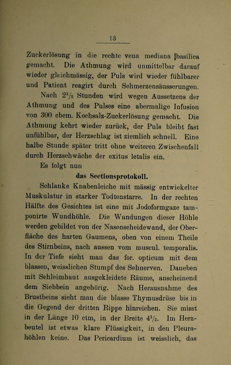 Zuckerlösung in die rechte vena mediana fbasilica gemacht. Die Athmung wird unmittelbar darauf wieder gleichmässig, der Puls wird wieder fühlbarer und Patient reagirt durch Schmerzensäusserungen. Nach 2j/2 Stunden wird wegen Aussetzens der Athmung und des Pulses eine abermalige Infusion von 300 cbcm. Kochsalz-Zuckerlösung gemacht. Die Athmung kehrt wieder zurück, der Puls bleibt fast unfühlbar, der Herzschlag ist ziemlich schnell. Eine halbe Stunde später tritt ohne weiteren Zwischenfall durch Herzschwäche der exitus letalis ein. Es folgt nun das Sectionsprotokoll. Schlanke Knabenleiche mit mässig entwickelter Muskulatur in starker Todtenstarre. In der rechten Hälfte des Gesichtes ist eine mit Jodoformgaze tam- ponirte Mundhöhle. Die Wandungen dieser Höhle werden gebildet von der Nasenscheidewand, der Ober¬ fläche des harten Gaumens, oben von einem Theile des Stirnbeins, nach aussen vom muscul. temporalis. In der Tiefe sieht man das for. opticum mit dem blassen, weisslichen Stumpf des Sehnerven. Daneben mit Schleimhaut ausgekleidete Räume, anscheinend dem Siebbein angehörig. Nach Herausnahme des Brustbeins sieht man die blasse Thymusdrüse bis in die Gegend der dritten Rippe hinreichen. Sie misst in der Länge 10 ctrn, in der Breite 472. Im Herz¬ beutel ist etwas klare Flüssigkeit, in den Pleura¬ höhlen keine. Das Pericardium ist weisslich, das