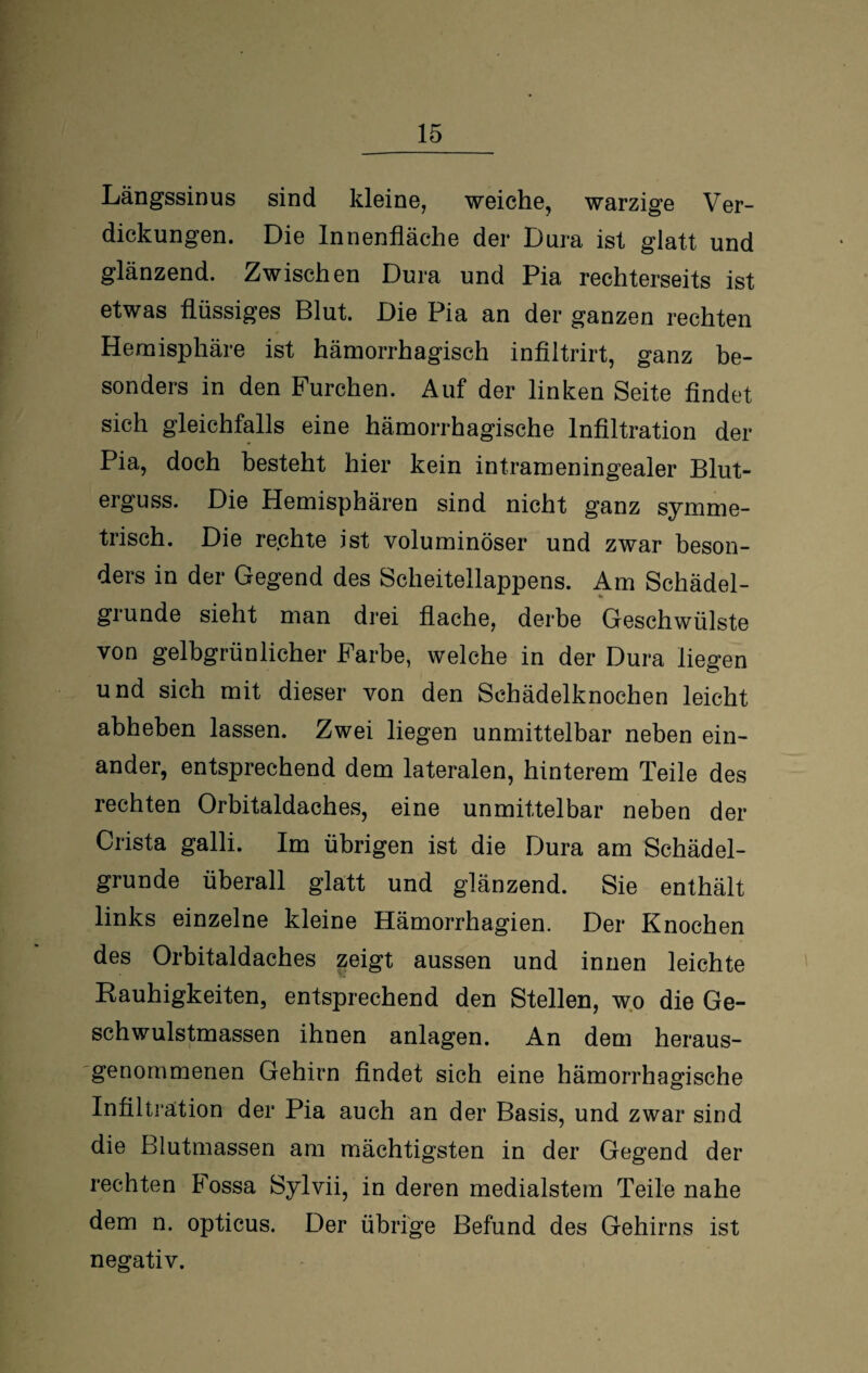 Längssinus sind kleine, weiche, warzige Ver¬ dickungen. Die Innenfläche der Dura ist glatt und glänzend. Zwischen Dura und Pia rechterseits ist etwas flüssiges Blut. Die Pia an der ganzen rechten Hemisphäre ist hämorrhagisch infiltrirt, ganz be¬ sonders in den Furchen. Auf der linken Seite findet sich gleichfalls eine hämorrhagische Infiltration der Pia, doch besteht hier kein intrameningealer Blut¬ erguss. Die Hemisphären sind nicht ganz symme¬ trisch. Die re.chte ist voluminöser und zwar beson¬ ders in der Gegend des Scheitellappens. Am Schädel¬ grunde sieht man drei flache, derbe Geschwülste von gelbgrünlicher Farbe, welche in der Dura liegen und sich mit dieser von den Schädelknochen leicht abheben lassen. Zwei liegen unmittelbar neben ein¬ ander, entsprechend dem lateralen, hinterem Teile des rechten Orbitaldaches, eine unmittelbar neben der Crista galli. Im übrigen ist die Dura am Schädel¬ grunde überall glatt und glänzend. Sie enthält links einzelne kleine Hämorrhagien. Der Knochen des Orbitaldaches zeigt aussen und innen leichte Hauhigkeiten, entsprechend den Stellen, wo die Ge¬ schwulstmassen ihnen anlagen. An dem heraus¬ genommenen Gehirn findet sich eine hämorrhagische Infiltration der Pia auch an der Basis, und zwar sind die Blutmassen am mächtigsten in der Gegend der rechten Fossa Sylvii, in deren medialstem Teile nahe dem n. opticus. Der übrige Befund des Gehirns ist negativ.
