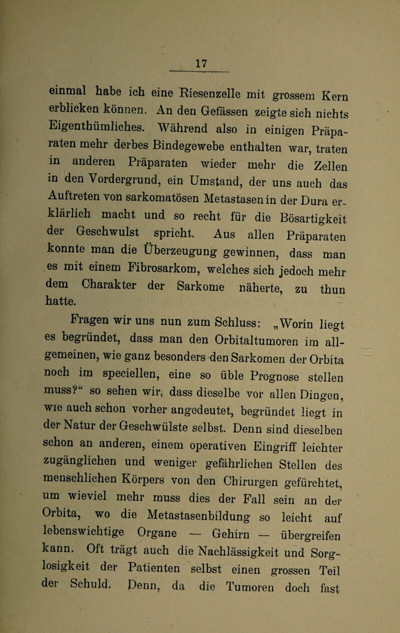 einmal habe ich eine Riesenzelle mit grossem Kern erblicken können. An den Gefässen zeigte sich nichts Eigenthümliches. Während also in einigen Präpa¬ raten mehr derbes Bindegewebe enthalten war, traten in anderen Präparaten wieder mehr die Zellen in den Vordergrund, ein Umstand, der uns auch das Auftreten von sarkomatösen Metastasen in der Dura er¬ klärlich macht und so recht für die Bösartigkeit der Geschwulst spricht. Aus allen Präparaten konnte man die Überzeugung gewinnen, dass man es mit einem Fibrosarkom, welches sich jedoch mehr dem Ohaiakter der Sarkome näherte, zu thun hatte. Fragen wir uns nun zum Schluss: „Worin liegt es begründet, dass man den Orbitaltumoren im all¬ gemeinen, wie ganz besonders den Sarkomen der Orbita noch im speciellen, eine so üble Prognose stellen muss?“ so sehen wir, dass dieselbe vor allen Dingen, wie auch schon vorher angedeutet, begründet liegt in der Natur der Geschwülste selbst. Denn sind dieselben schon an anderen, einem operativen Eingriff leichter zugänglichen und weniger gefährlichen Stellen des menschlichen Körpers von den Chirurgen gefürchtet, um wieviel mehr muss dies der Fall sein an der Orbita, wo die Metastasenbildung so leicht auf lebenswichtige Organe — Gehirn — übergreifen kann. Oft trägt auch die Nachlässigkeit und Sorg¬ losigkeit der Patienten selbst einen grossen Teil der Schuld. Denn, da die Tumoren doch fast