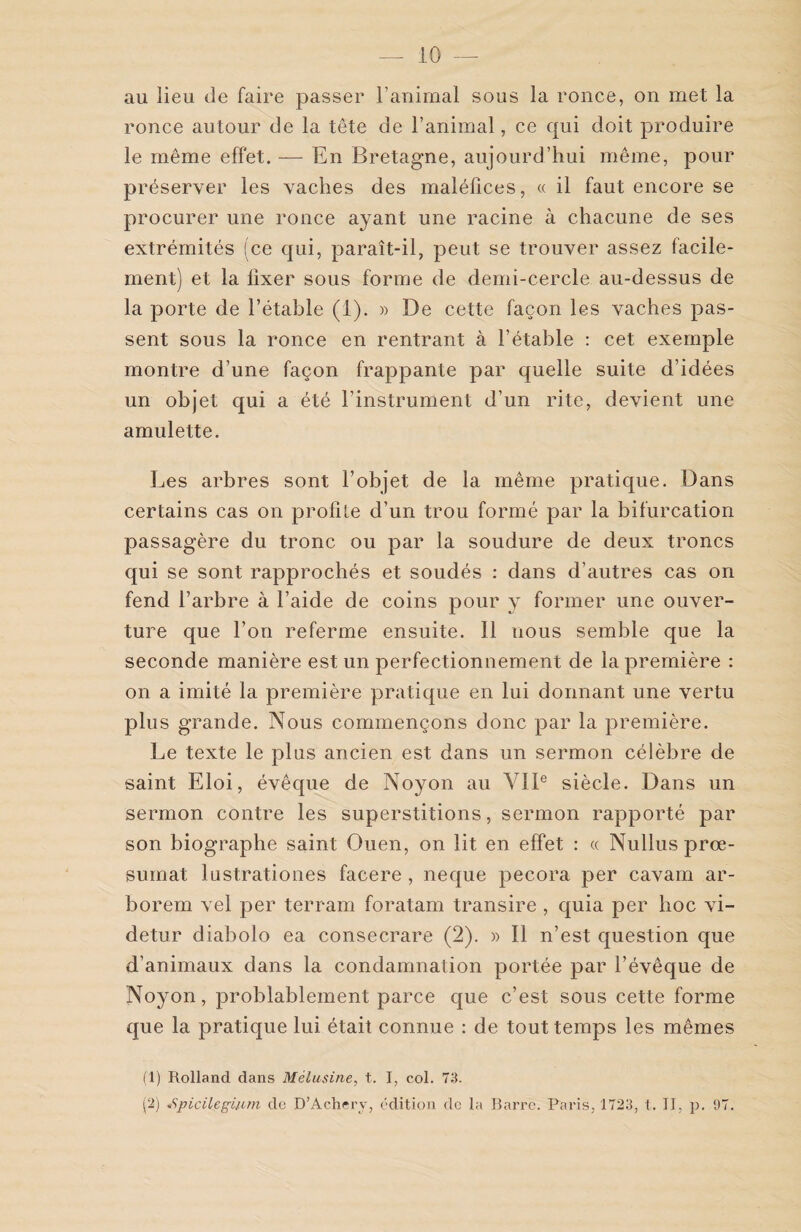 au lieu de faire passer l’animal sous la ronce, on met la ronce autour de la tête de l’animal, ce qui doit produire le même effet. — En Bretagne, aujourd’hui même, pour préserver les vaches des maléfices, « il faut encore se procurer une ronce ayant une racine à chacune de ses extrémités (ce qui, paraît-il, peut se trouver assez facile¬ ment) et la fixer sous forme de demi-cercle au-dessus de la porte de l’étable (1). » De cette façon les vaches pas¬ sent sous la ronce en rentrant à l’étable : cet exemple montre d’une façon frappante par quelle suite d’idées un objet qui a été l’instrument d’un rite, devient, une amulette. Les arbres sont l’objet de la même pratique. Dans certains cas on profile d’un trou formé par la bifurcation passagère du tronc ou par la soudure de deux troncs qui se sont rapprochés et soudés : dans d’autres cas on fend l’arbre à l’aide de coins pour y former une ouver¬ ture que l’on referme ensuite. Il nous semble que la seconde manière est un perfectionnement de la première : on a imité la première pratique en lui donnant une vertu plus grande. Nous commençons donc par la première. Le texte le plus ancien est dans un sermon célèbre de saint Eloi, évêque de Noyon au VIIe siècle. Dans un sermon contre les superstitions, sermon rapporté par son biographe saint Ouen, on lit en effet : « Nullus prœ- sumat lust.rationes facere , neque pecora per cavam ar¬ borent vel per terram foratam transire , quia per hoc vi- detur diabolo ea consecrare (2). » Il n’est question que d’animaux dans la condamnation portée par l’évêque de Noyon, probablement parce que c’est sous cette forme que la pratique lui était connue : de tout temps les mêmes (1) Rolland dans Mélusine, t. I, col. 73. (2) «9picilçgifim de D’Achery, édition de la Barre. Paris, 1723, 1. II, p. 97.