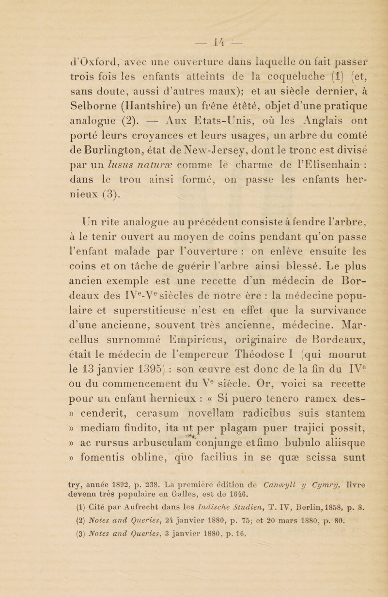 d'Oxford, avec une ouverture dans laquelle on fait passer trois fois les enfants atteints de la coqueluche (1) (et, sans doute, aussi d’autres maux); et au siècle dernier, à Selborne (Hantshire) un frêne étêté, objet d’une pratique analogue (2). — Aux Etats-Unis, où les Anglais ont porté leurs croyances et leurs usages, un arbre du comté de Burlington., état de New-Jersey, dont le tronc est divisé par un lusus naturæ comme le charme de l’Eiisenhain : dans le trou ainsi formé, on passe les enfants her- nieux (3). Un rite analogue au précédent consiste à fendre l’arbre, à le tenir ouvert au moyen de coins pendant qu’on passe l’enfant malade par l’ouverture : on enlève ensuite les coins et on tâche de guérir l’arbre ainsi blessé. Le plus ancien exemple est une recette d’un médecin de Bor¬ deaux des IVe-Ve siècles de notre ère : la médecine popu¬ laire et superstitieuse n’est en effet que la survivance d’une ancienne, souvent très ancienne, médecine. Mar- cellus surnommé Empiricus, originaire de Bordeaux, était le médecin de l’empereur Théodose I (qui mourut le 13 janvier 1395) : son œuvre est donc de la fin du IVe ou du commencement du Ve siècle. Or, voici sa recette pour un enfant hernieux : « Si puero tenero ramex des- » cenderit, cerasum novellam radicibus suis stantem » mediam fîndito, ita ut per plagam puer trajici possit, » ac rursus arbusculam conjunge etfimo bubulo aliisque » fomentis obline, qùo facilius in se quæ scissa sunt try, année 1892, p. 238. La première édition de Canwyll y Cyrnry, livre devenu très populaire en Galles, est de 1646. (1) Cité par Aufrecht dans les Indische Studien, T. IV, Berlin, 1858, p. 8. (2) Notes and Queries, 24 janvier 1880, p. 75; et 20 mars 1880, p. 80.