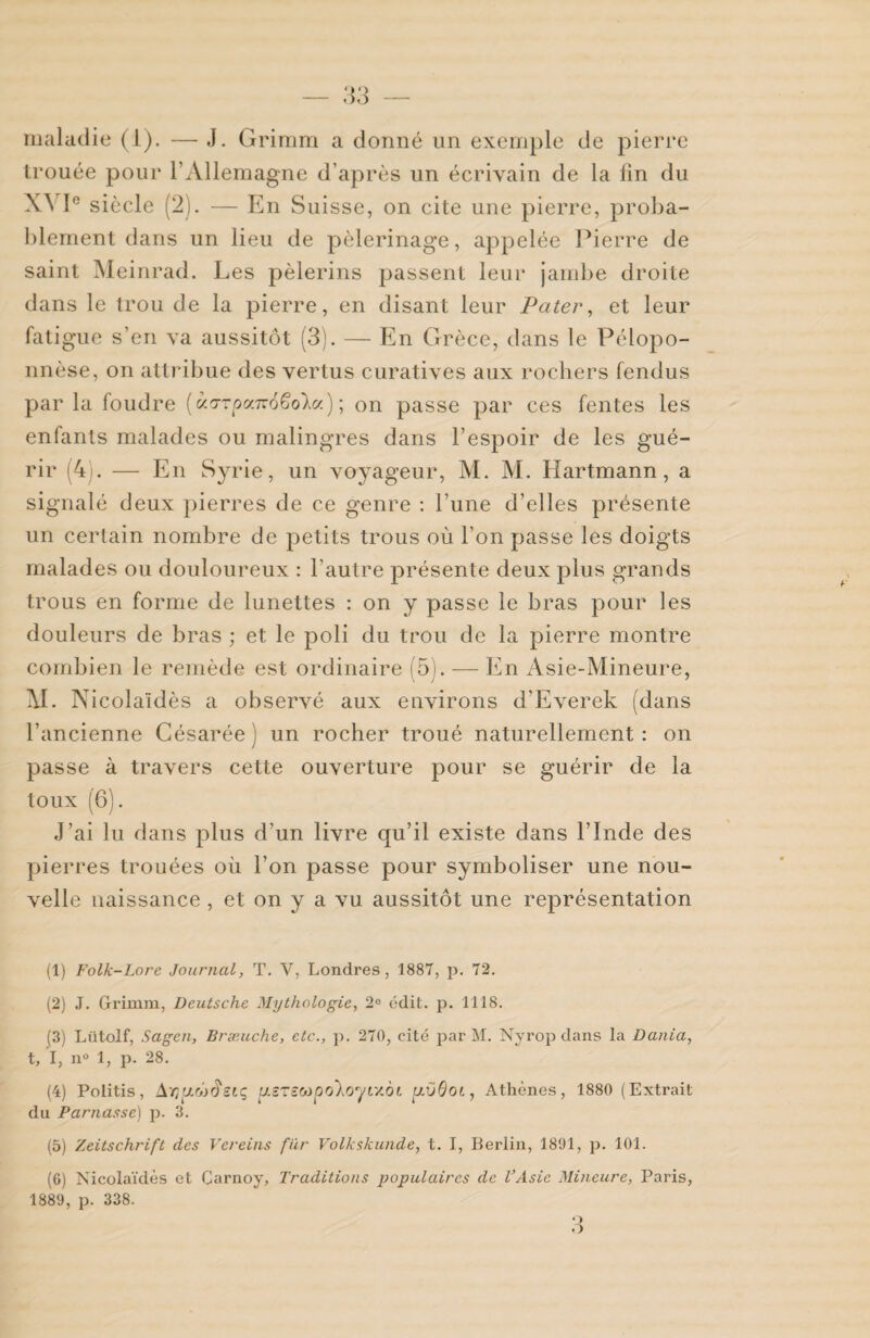 maladie (1). — J. Grimm a donné un exemple de pierre trouée pour l’Allemagne d’après un écrivain de la fin du XYI° siècle (2). — En Suisse, on cite une pierre, proba¬ blement dans un lieu de pèlerinage, appelée Pierre de saint Meinrad. Les pèlerins passent leur jambe droite dans le trou de la pierre, en disant leur Pater, et leur fatigue s’en va aussitôt (3). — En Grèce, dans le Pélopo¬ nnèse, on attribue des vertus curatives aux rochers fendus par la foudre (àa-rpx7z66o'ka) ; on passe par ces fentes les enfants malades ou malingres dans l’espoir de les gué¬ rir (4). — En Syrie, un voyageur, M. M. Hartmann, a signalé deux pierres de ce genre : l’une d’elles présente un certain nombre de petits trous où l’on passe les doigts malades ou douloureux : l’autre présente deux plus grands trous en forme de lunettes : on y passe le bras pour les douleurs de bras ; et le poli du trou de la pierre montre combien le remède est ordinaire (5). — En Asie-Mineure, XL Nicolaïdès a observé aux environs d’Everek (dans l’ancienne Césarée ) un rocher troué naturellement : on passe à travers cette ouverture pour se guérir de la toux (6). J’ai lu dans plus d’un livre qu’il existe dans l’Inde des pierres trouées où l’on passe pour symboliser une nou¬ velle naissance, et on y a vu aussitôt une représentation (1) Folk-Lore Journal, T. V, Londres, 1887, p. 72. (2) J. Grimm, Deutsche Mythologie, 2e édit. p. 1118. (3) Lütolf, Sagen, Bræuche, etc., p. 270, cité par M. Nyrop dans la Dania, t, I, n° 1, p. 28. (4) Politis, Ar/JLùiïsLç, ptSTst>ipo\oyt'/.oi yOôot, Athènes, 1880 (Extrait du Parnasse) p. 3. (5) Zeitschrift des Vereins fur Volkskunde, t. I, Berlin, 1891, p. 101. (6) Nicolaïdès et Carnoy, Traditions populaires de l’Asie Mineure, Paris, 1889, p. 338.