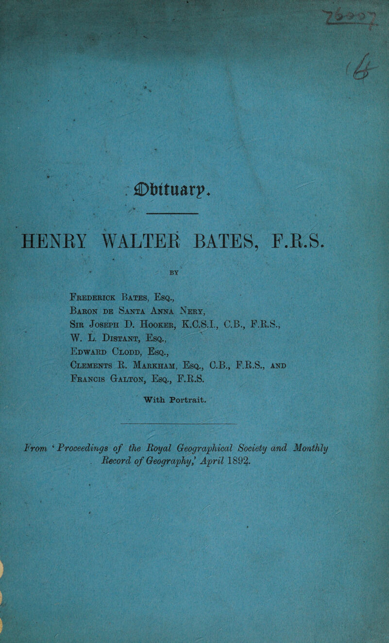 €>Mtuarj>. HENRY WALTER BATES, F.R.S. BY Frederick Bates, Esq., Baron de Santa Anna Nery, Sir Joseph D. Hooker, K.C.S.I., C.B., F.B.S., W. L. Distant, Esq., Edward Clodd, Esq., Clements B. Markham, Esq., C.B., F.B.S., and Francis Galton, Esq., F.B.S. With Portrait. From ‘ Proceedings of the Royal Geographical Society and Monthly Record of Geography? April 1892.