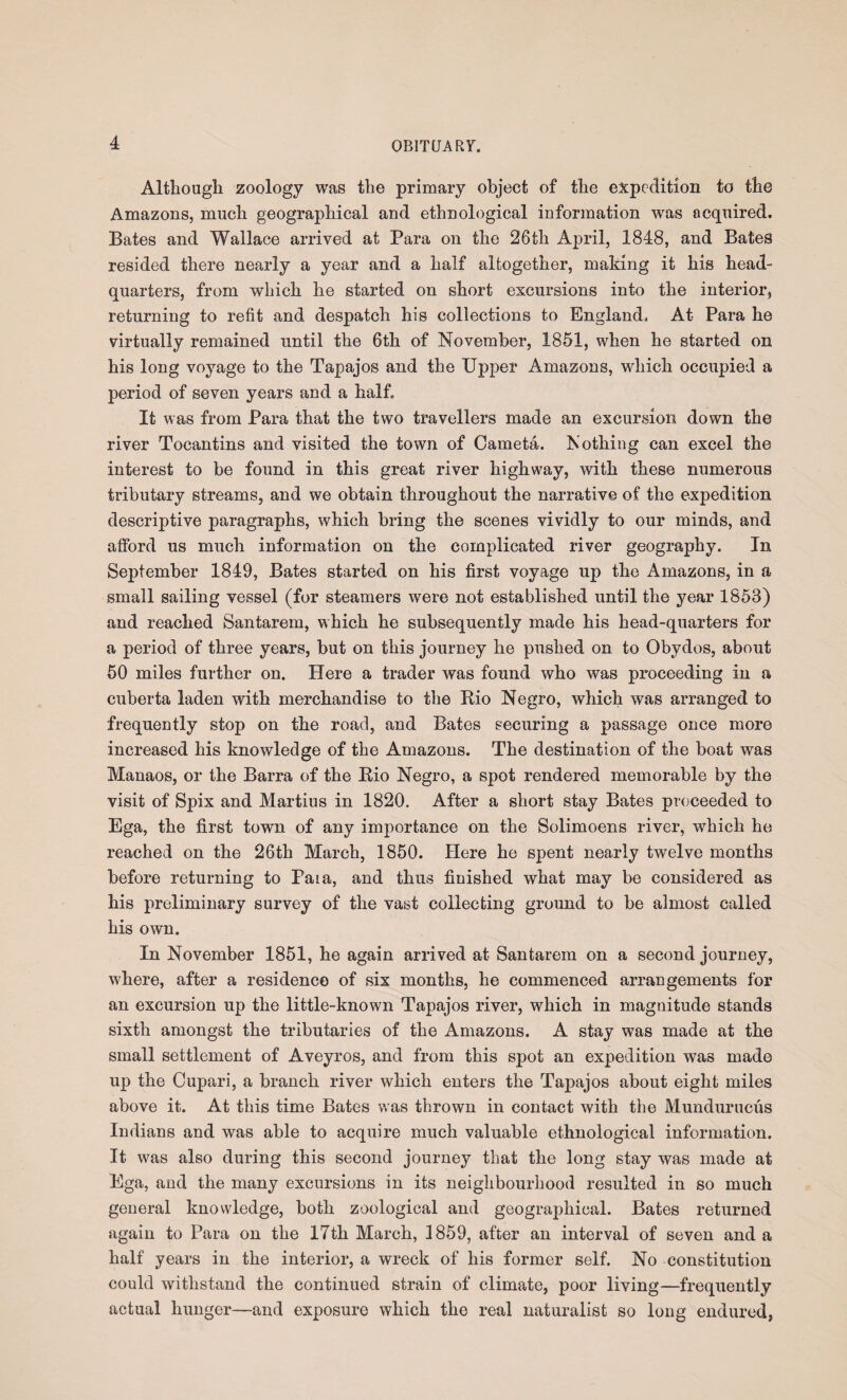 Although zoology was the primary object of the expedition to the Amazons, much geographical and ethnological information was acquired. Bates and Wallace arrived at Para on the 26th April, 1848, and Bates resided there nearly a year and a half altogether, making it his head¬ quarters, from which he started on short excursions into the interior, returning to refit and despatch his collections to England. At Para he virtually remained until the 6th of November, 1851, when he started on his long voyage to the Tapajos and the Upper Amazons, which occupied a period of seven years and a half. It was from Para that the two travellers made an excursion down the river Tocantins and visited the town of Cameta. Nothing can excel the interest to be found in this great river highway, with these numerous tributary streams, and we obtain throughout the narrative of the expedition descriptive paragraphs, which bring the scenes vividly to our minds, and afford us much information on the complicated river geography. In September 1849, Bates started on his first voyage up the Amazons, in a small sailing vessel (for steamers were not established until the year 1853) and reached Santarem, which he subsequently made his head-quarters for a period of three years, but on this journey he pushed on to Obydos, about 50 miles further on. Here a trader was found who was proceeding in a cuberta laden with merchandise to the Rio Negro, which was arranged to frequently stop on the road, and Bates securing a passage once more increased his knowledge of the Amazons. The destination of the boat was Manaos, or the Barra of the Rio Negro, a spot rendered memorable by the visit of Spix and Martius in 1820. After a short stay Bates proceeded to Ega, the first town of any importance on the Solimoens river, which he reached on the 26th March, 1850. Here he spent nearly twelve months before returning to Paia, and thus finished what may be considered as his preliminary survey of the vast collecting ground to be almost called his own. In November 1851, he again arrived at Santarem on a second journey, where, after a residence of six months, he commenced arrangements for an excursion up the little-known Tapajos river, which in magnitude stands sixth amongst the tributaries of the Amazons. A stay was made at the small settlement of Aveyros, and from this spot an expedition was made up the Cupari, a branch river which enters the Tapajos about eight miles above it. At this time Bates was thrown in contact with the Mundurucus Indians and was able to acquire much valuable ethnological information. It was also during this second journey that the long stay was made at Ega, and the many excursions in its neighbourhood resulted in so much general knowledge, both zoological and geographical. Bates returned again to Para on the 17th March, 1859, after an interval of seven and a half years in the interior, a wreck of his former self. No constitution could withstand the continued strain of climate, poor living—frequently actual hunger—and exposure which the real naturalist so long endured,