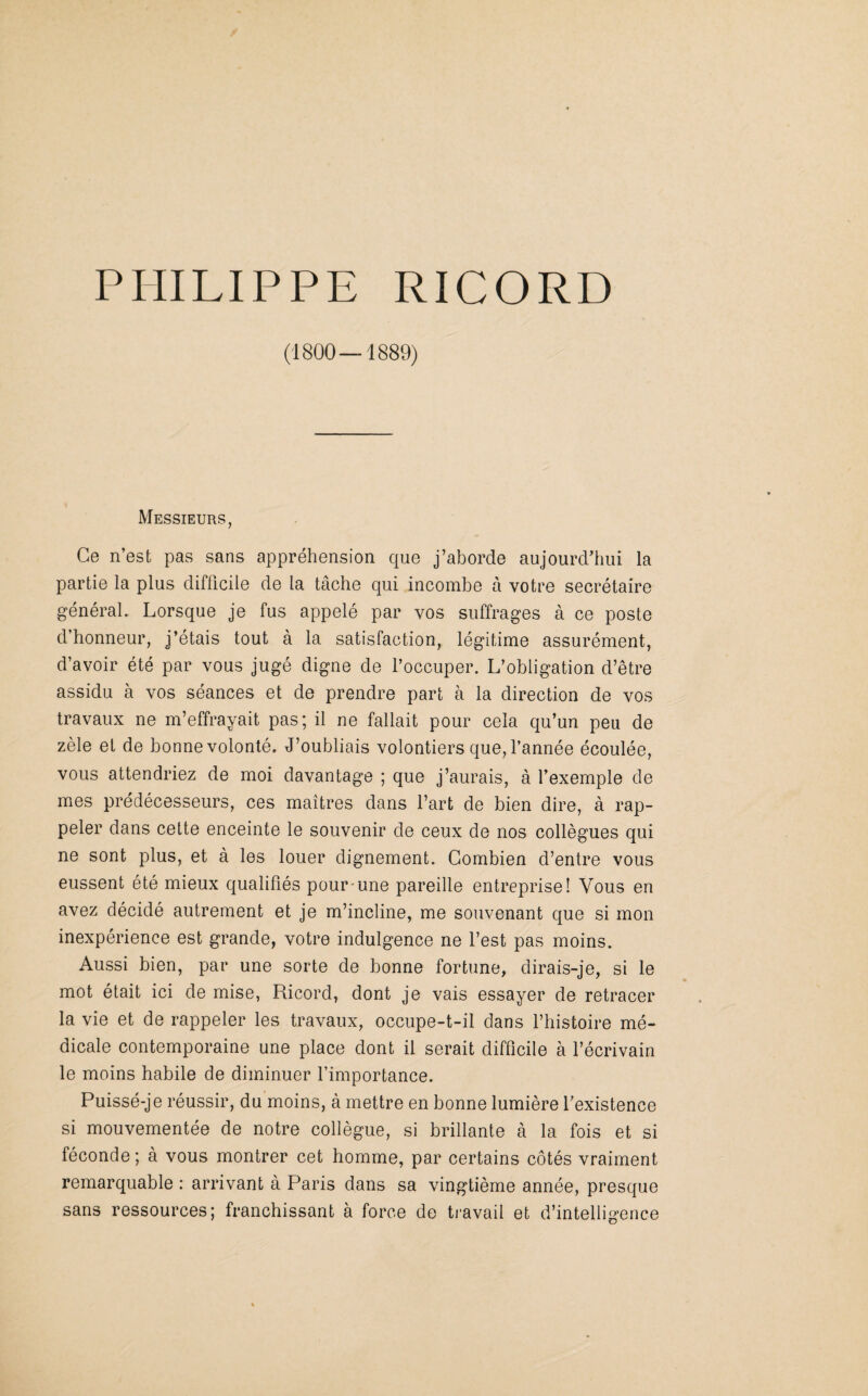 (1800—1889) Messieurs, Ce n’est pas sans appréhension que j’aborde aujourd’hui la partie la plus difficile de la tâche qui incombe à votre secrétaire général. Lorsque je fus appelé par vos suffrages à ce poste d’honneur, j’étais tout à la satisfaction, légitime assurément, d’avoir été par vous jugé digne de l’occuper. L’obligation d’être assidu à vos séances et de prendre part à la direction de vos travaux ne m’effrayait pas; il ne fallait pour cela qu’un peu de zèle et de bonne volonté. J’oubliais volontiers que, l’année écoulée, vous attendriez de moi davantage ; que j’aurais, à l’exemple de mes prédécesseurs, ces maîtres dans l’art de bien dire, à rap¬ peler dans cette enceinte le souvenir de ceux de nos collègues qui ne sont plus, et à les louer dignement. Combien d’entre vous eussent été mieux qualifiés pour une pareille entreprise! Vous en avez décidé autrement et je m’incline, me souvenant que si mon inexpérience est grande, votre indulgence ne l’est pas moins. Aussi bien, par une sorte de bonne fortune, dirais-je, si le mot était ici de mise, Ricord, dont je vais essayer de retracer la vie et de rappeler les travaux, occupe-t-il dans l’histoire mé¬ dicale contemporaine une place dont il serait difficile à l’écrivain le moins habile de diminuer l’importance. Puissé-je réussir, du moins, à mettre en bonne lumière l’existence si mouvementée de notre collègue, si brillante à la fois et si féconde ; à vous montrer cet homme, par certains côtés vraiment remarquable : arrivant à Paris dans sa vingtième année, presque sans ressources; franchissant à force de travail et d’intelligence