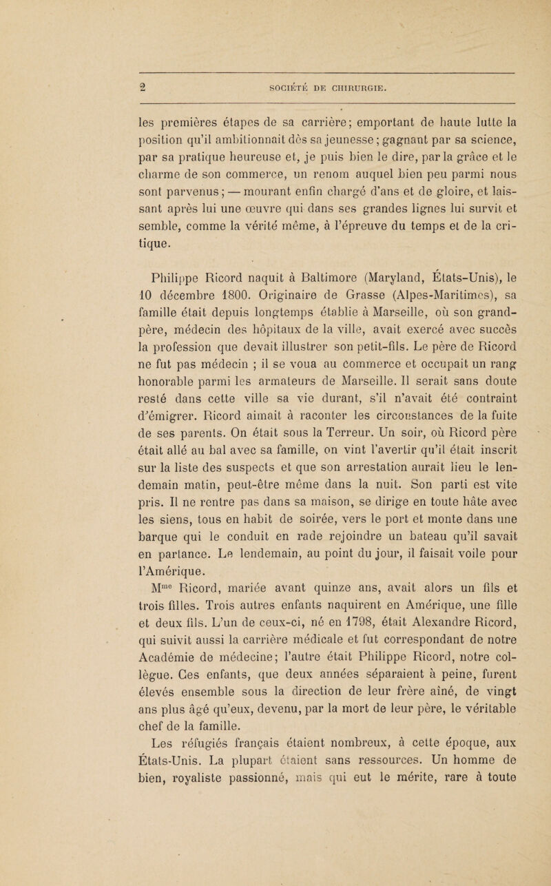 les premières étapes de sa carrière; emportant de haute lutte la position qu’il ambitionnait dès sa jeunesse ; gagnant par sa science, par sa pratique heureuse et, je puis bien le dire, parla grâce et le charme de son commerce, un renom auquel bien peu parmi nous sont parvenus; — mourant enfin chargé d’ans et de gloire, et lais¬ sant après lui une œuvre qui dans ses grandes lignes lui survit et semble, comme la vérité même, à l’épreuve du temps et de la cri¬ tique. r Philippe Ricord naquit à Baltimore (Maryland, Etats-Unis), le 10 décembre 1800. Originaire de Grasse (Alpes-Maritimes), sa famille était depuis longtemps établie à Marseille, où son grand- père, médecin des hôpitaux de la ville, avait exercé avec succès la profession que devait illustrer son petit-fils. Le père de Ricord ne fut pas médecin ; il se voua au Commerce et occupait un rang honorable parmi les armateurs de Marseille. Il serait sans doute resté dans cette ville sa vie durant, s’il n’avait été contraint d'émigrer. Ricord aimait à raconter les circonstances de la fuite de ses parents. On était sous la Terreur. Un soir, où Ricord père était allé au bal avec sa famille, on vint l’avertir qu’il était inscrit sur la liste des suspects et que son arrestation aurait lieu le len¬ demain matin, peut-être même dans la nuit. Son parti est vite pris. Il ne rentre pas dans sa maison, se dirige en toute hâte avec les siens, tous en habit de soirée, vers le port et monte dans une barque qui le conduit en rade rejoindre un bateau qu’il savait en partance. Le lendemain, au point du jour, il faisait voile pour l’Amérique. Mme Ricord, mariée avant quinze ans, avait alors un fils et trois filles. Trois autres enfants naquirent en Amérique, une fille et deux fils. L’un de ceux-ci, né en 1798, était Alexandre Ricord, qui suivit aussi la carrière médicale et fut correspondant de notre Académie de médecine; l’autre était Philippe Ricord, notre col¬ lègue. Ces enfants, que deux années séparaient à peine, furent élevés ensemble sous la direction de leur frère aîné, de vingt ans plus âgé qu’eux, devenu, par la mort de leur père, le véritable chef de la famille. Les réfugiés français étaient nombreux, à cette époque, aux États-Unis. La plupart étaient sans ressources. Un homme de bien, royaliste passionné, mais qui eut le mérite, rare à toute