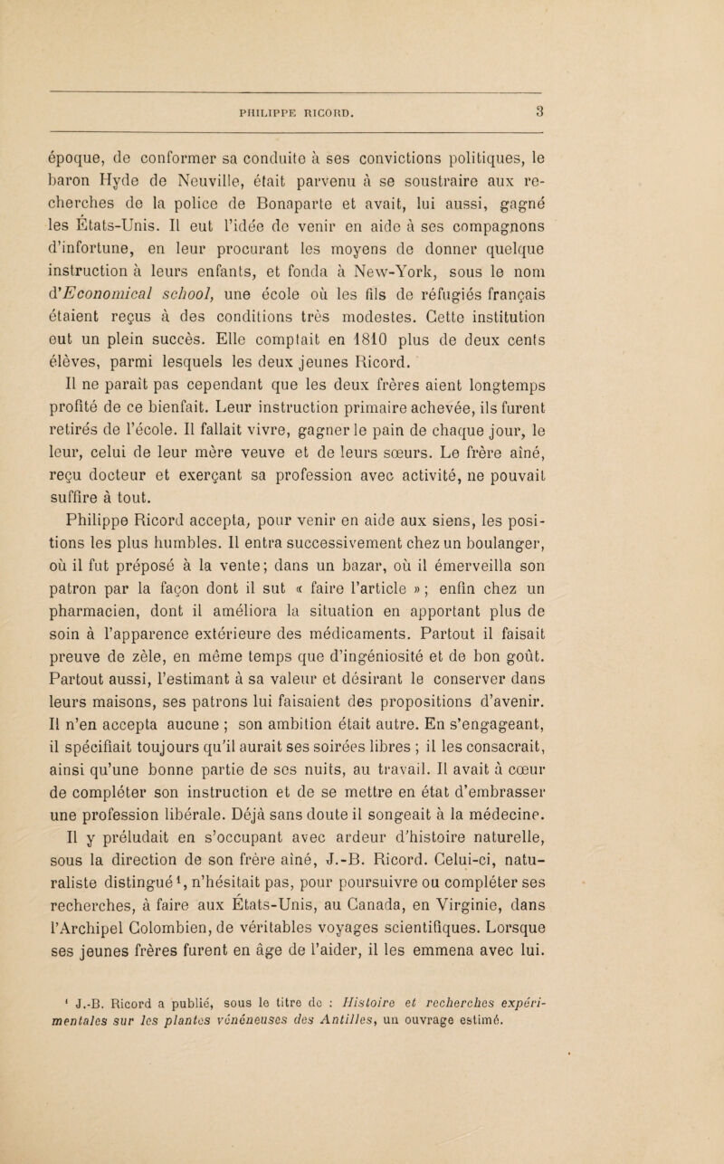 époque, de conformer sa conduite à ses convictions politiques, le baron Hyde de Neuville, était parvenu à se soustraire aux re¬ cherches de la police de Bonaparte et avait, lui aussi, gagné les Etats-Unis. Il eut l’idée de venir en aide à ses compagnons d’infortune, en leur procurant les moyens de donner quelque instruction à leurs enfants, et fonda à New-York, sous le nom d'Economical school, une école où les fils de réfugiés français étaient reçus à des conditions très modestes. Cette institution eut un plein succès. Elle comptait en 1810 plus de deux cents élèves, parmi lesquels les deux jeunes Ricord. Il ne parait pas cependant que les deux frères aient longtemps profité de ce bienfait. Leur instruction primaire achevée, ils furent retirés de l’école. Il fallait vivre, gagner le pain de chaque jour, le leur, celui de leur mère veuve et de leurs sœurs. Le frère aîné, reçu docteur et exerçant sa profession avec activité, ne pouvait suffire à tout. Philippe Ricord accepta, pour venir en aide aux siens, les posi¬ tions les plus humbles. 11 entra successivement chez un boulanger, où il fut préposé à la vente; dans un bazar, où il émerveilla son patron par la façon dont il sut ce faire l’article » ; enfin chez un pharmacien, dont il améliora la situation en apportant plus de soin à l’apparence extérieure des médicaments. Partout il faisait preuve de zèle, en même temps que d’ingéniosité et de bon goût. Partout aussi, l’estimant à sa valeur et désirant le conserver dans leurs maisons, ses patrons lui faisaient des propositions d’avenir. Il n’en accepta aucune ; son ambition était autre. En s’engageant, il spécifiait toujours qu’il aurait ses soirées libres ; il les consacrait, ainsi qu’une bonne partie de ses nuits, au travail. Il avait à cœur de compléter son instruction et de se mettre en état d’embrasser une profession libérale. Déjà sans doute il songeait à la médecine. Il y préludait en s’occupant avec ardeur d’histoire naturelle, sous la direction de son frère aîné, J.-B. Ricord. Celui-ci, natu¬ raliste distingué1, n’hésitait pas, pour poursuivre ou compléter ses recherches, à faire aux Etats-Unis, au Canada, en Virginie, dans l’Archipel Colombien, de véritables voyages scientifiques. Lorsque ses jeunes frères furent en âge de l’aider, il les emmena avec lui. 1 J.-B. Ricord a publié, sous le titre de : Histoire et recherches expéri¬ mentales sur les plantes vénéneuses des Antilles, un ouvrage estimé.