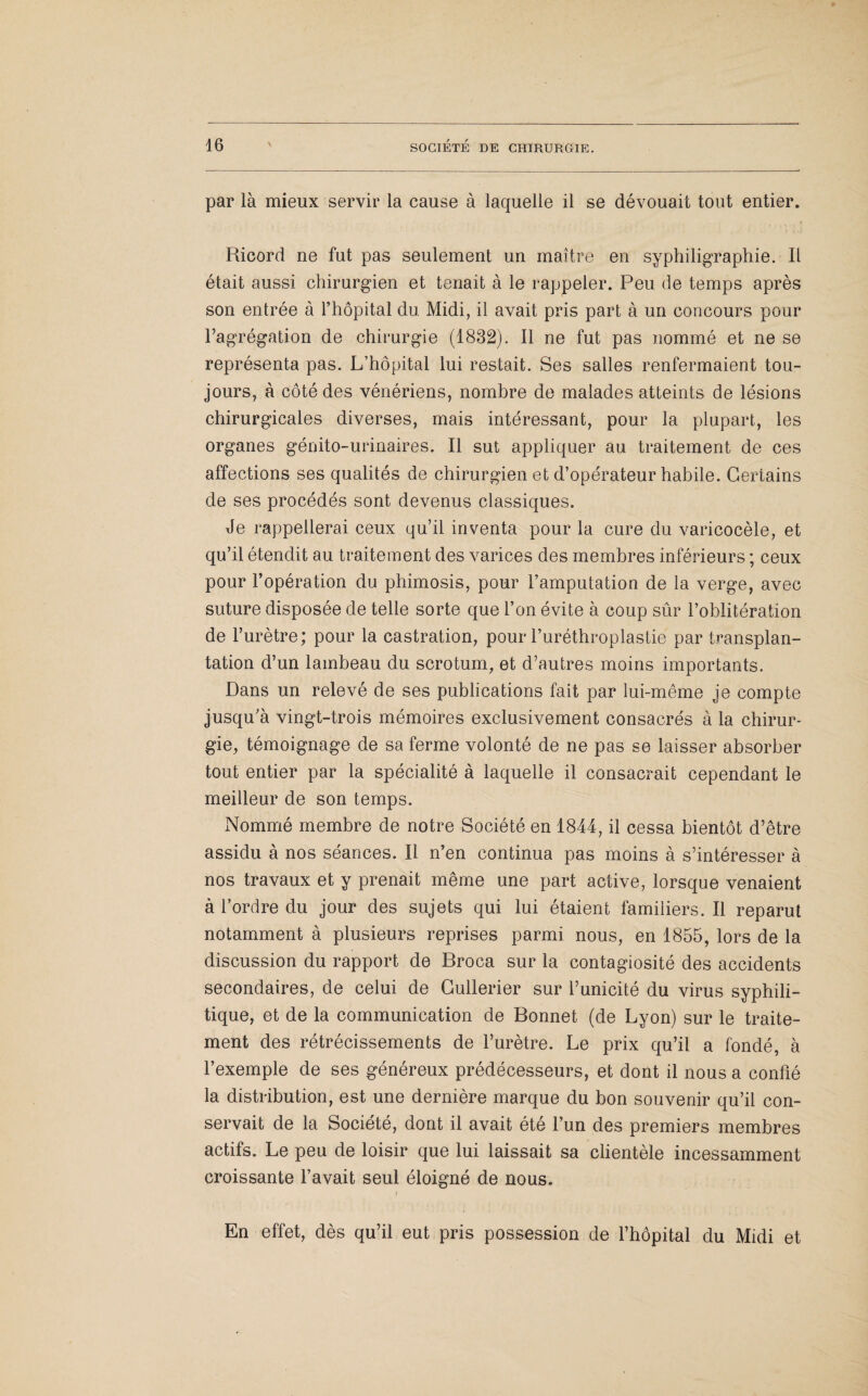 par là mieux servir la cause à laquelle il se dévouait tout entier. Ricord ne fut pas seulement un maître en syphiligraphie. Il était aussi chirurgien et tenait à le rappeler. Peu de temps après son entrée à l’hôpital du Midi, il avait pris part à un concours pour l’agrégation de chirurgie (1832). Il ne fut pas nommé et ne se représenta pas. L’hôpital lui restait. Ses salles renfermaient tou¬ jours, à côté des vénériens, nombre de malades atteints de lésions chirurgicales diverses, mais intéressant, pour la plupart, les organes génito-urinaires. Il sut appliquer au traitement de ces affections ses qualités de chirurgien et d’opérateur habile. Certains de ses procédés sont devenus classiques. Je rappellerai ceux qu’il inventa pour la cure du varicocèle, et qu’il étendit au traitement des varices des membres inférieurs ; ceux pour l’opération du phimosis, pour l’amputation de la verge, avec suture disposée de telle sorte que l’on évite à coup sûr l’oblitération de l’urètre; pour la castration, pour l’uréthroplastie par transplan¬ tation d’un lambeau du scrotum, et d’autres moins importants. Dans un relevé de ses publications fait par lui-même je compte jusqu’à vingt-trois mémoires exclusivement consacrés à la chirur¬ gie, témoignage de sa ferme volonté de ne pas se laisser absorber tout entier par la spécialité à laquelle il consacrait cependant le meilleur de son temps. Nommé membre de notre Société en 1844, il cessa bientôt d’être assidu à nos séances. Il n’en continua pas moins à s’intéresser à nos travaux et y prenait même une part active, lorsque venaient à l’ordre du jour des sujets qui lui étaient familiers. Il reparut notamment à plusieurs reprises parmi nous, en 1855, lors de la discussion du rapport de Broca sur la contagiosité des accidents secondaires, de celui de Cullerier sur l’unicité du virus syphili¬ tique, et de la communication de Bonnet (de Lyon) sur le traite¬ ment des rétrécissements de l’urètre. Le prix qu’il a fondé, à l’exemple de ses généreux prédécesseurs, et dont il nous a confié la distribution, est une dernière marque du bon souvenir qu’il con¬ servait de la Société, dont il avait été l’un des premiers membres actifs. Le peu de loisir que lui laissait sa clientèle incessamment croissante l’avait seul éloigné de nous. En effet, dès qu’il eut pris possession de l’hôpital du Midi et