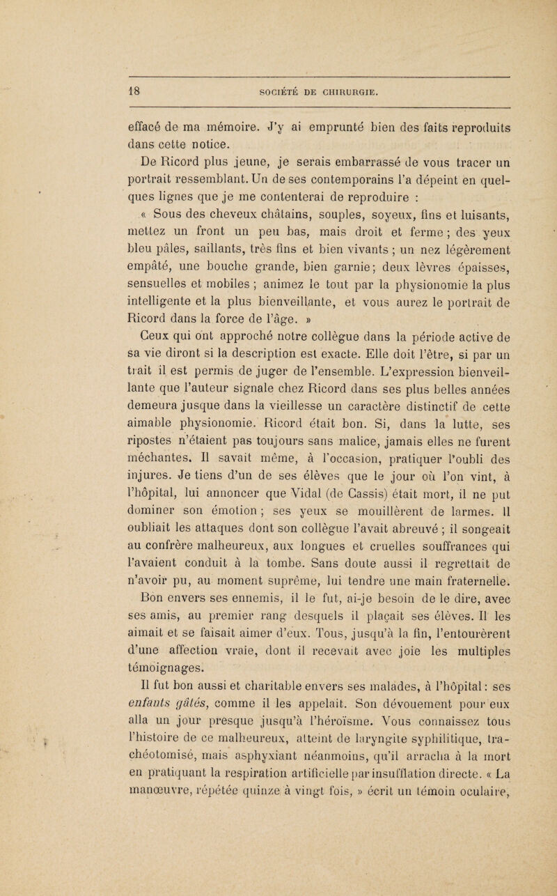 effacé de ma mémoire. J’y ai emprunté bien des faits reproduits dans cette notice. De Ricord plus jeune, je serais embarrassé de vous tracer un portrait ressemblant. Un de ses contemporains l’a dépeint en quel¬ ques lignes que je me contenterai de reproduire : « Sous des cheveux châtains, souples, soyeux, lins et luisants, mettez un front un peu bas, mais droit et ferme ; des yeux bleu pâles, saillants, très fins et bien vivants ; un nez légèrement empâté, une bouche grande, bien garnie; deux lèvres épaisses, sensuelles et mobiles ; animez le tout par la physionomie la plus intelligente et la plus bienveillante, et vous aurez le portrait de Ricord dans la force de l’âge. » Ceux qui ont approché notre collègue dans la période active de sa vie diront si la description est exacte. Elle doit l’être, si par un trait il est permis de juger de l’ensemble. L’expression bienveil¬ lante que l’auteur signale chez Ricord dans ses plus belles années demeura jusque dans la vieillesse un caractère distinctif de cette aimable physionomie. Ricord était bon. Si, dans la lutte, ses ripostes n’étaient pas toujours sans malice, jamais elles ne furent méchantes. Il savait même, à l’occasion, pratiquer l’oubli des injures. Je tiens d’un de ses élèves que le jour où l’on vint, à l’hôpital, lui annoncer que Vidal (de Cassis) était mort, il ne put dominer son émotion ; ses yeux se mouillèrent de larmes. 11 oubliait les attaques dont son collègue l’avait abreuvé ; il songeait au confrère malheureux, aux longues et cruelles souffrances qui l’avaient conduit à la tombe. Sans doute aussi il regrettait de n’avoir pu, au moment suprême, lui tendre une main fraternelle. Bon envers ses ennemis, il le fut, ai-je besoin de le dire, avec ses amis, au premier rang desquels il plaçait ses élèves. Il les aimait et se faisait aimer d’eux. Tous, jusqu’à la fin, l’entourèrent d’une affection vraie, dont il recevait avec joie les multiples témoignages. Il fut bon aussi et charitable envers ses malades, à l’hôpital : ses enfants gâtés, comme il les appelait. Son dévouement pour eux alla un jour presque jusqu’à l’héroïsme. Vous connaissez tous l’histoire de ce malheureux, atteint de laryngite syphilitique, tra- chéotomisé, mais asphyxiant néanmoins, qu’il arracha à la mort en pratiquant la respiration artificielle par insufflation directe. « La manœuvre, répétée quinze à vingt fois, » écrit un témoin oculaire,