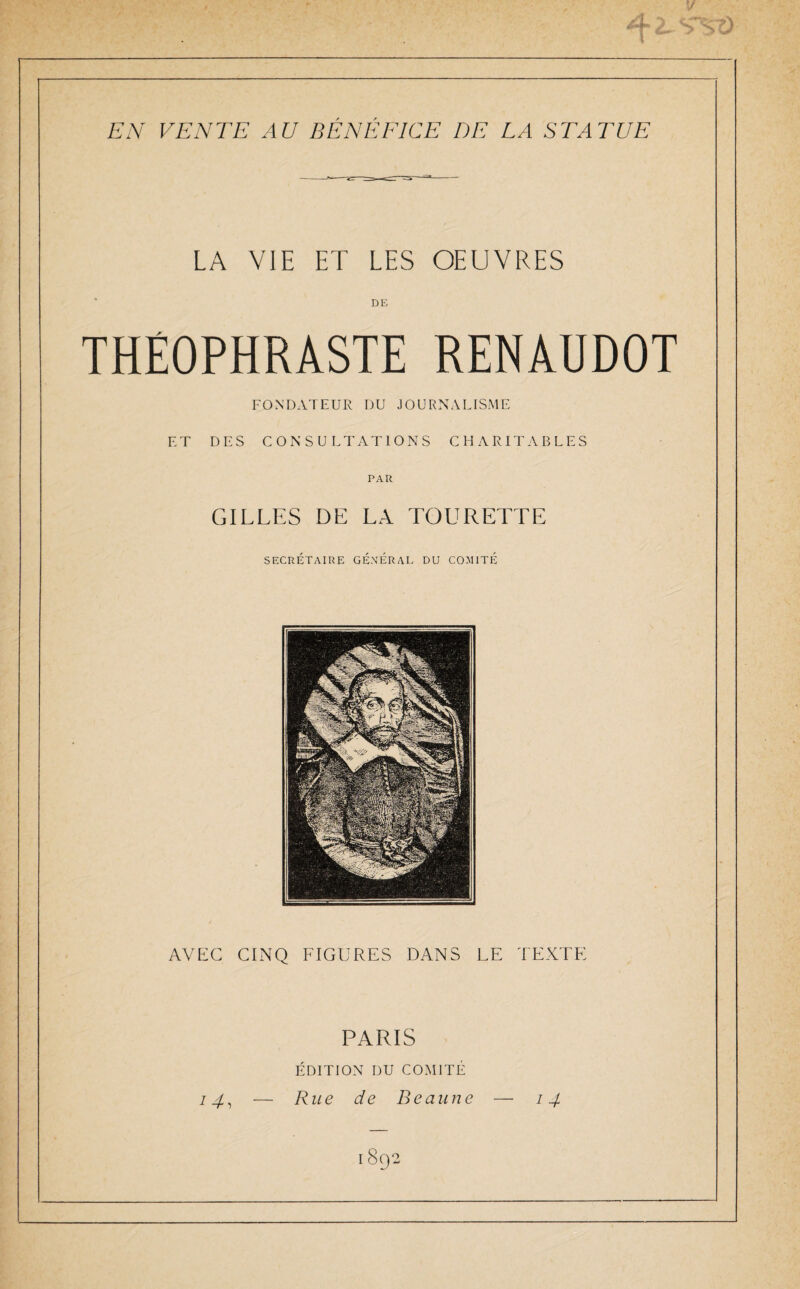 2- S St) EN VENTE AU BENEFICE DE LA STATUE LA VIE ET LES OEUVRES DE THÉOPHRASTE RENAUDOT FONDATEUR DU JOURNALISME ET DES CONSULTATIONS CHARITABLES PAR GILLES DE LA TOURETTE SECRÉTAIRE GÉNÉRAL DU COMITÉ AVEC CINQ FIGURES DANS LE TEXTE PARIS ÉDITION DU COMITÉ 14, — Rue de Beaune — 14 1892