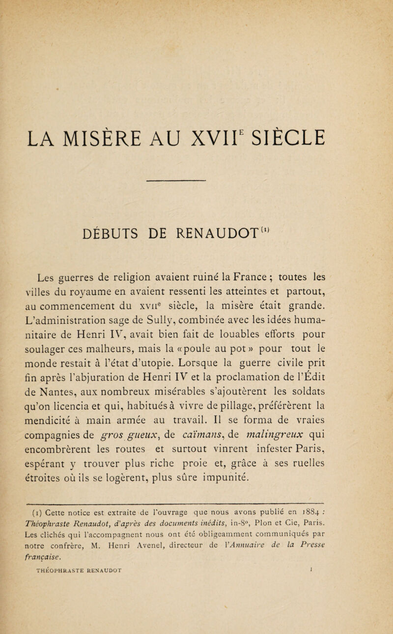 LA MISÈRE AU XVIIe SIÈCLE DÉBUTS DE RENAUDOT1 Les guerres de religion avaient ruiné la France ; toutes les villes du royaume en avaient ressenti les atteintes et partout, au commencement du xvne siècle, la misère était grande. L’administration sage de Sully, combinée avec les idées huma¬ nitaire de Henri IV, avait bien fait de louables efforts pour soulager ces malheurs, mais la «poule au pot» pour tout le monde restait à l’état d’utopie. Lorsque la guerre civile prit * fin après l’abjuration de Henri IV et la proclamation de l’Edit de Nantes, aux nombreux misérables s’ajoutèrent les soldats qu’on licencia et qui, habitués à vivre de pillage, préférèrent la mendicité à main armée au travail. Il se forma de vraies compagnies de gros gueux) de caïmans, de malingreux qui encombrèrent les routes et surtout vinrent infester Paris, espérant y trouver plus riche proie et, grâce à ses ruelles étroites où ils se logèrent, plus sûre impunité. (i) Cette notice est extraite de l'ouvrage que nous avons publié en 1884 : Théophraste Renaudot, d'après des documents inédits, in-8°, Plon et Cie, Paris. Les clichés qui l’accompagnent nous ont été obligeamment communiqués par notre confrère, M. Henri Avenel, directeur de VAnnuaire de la Presse française,