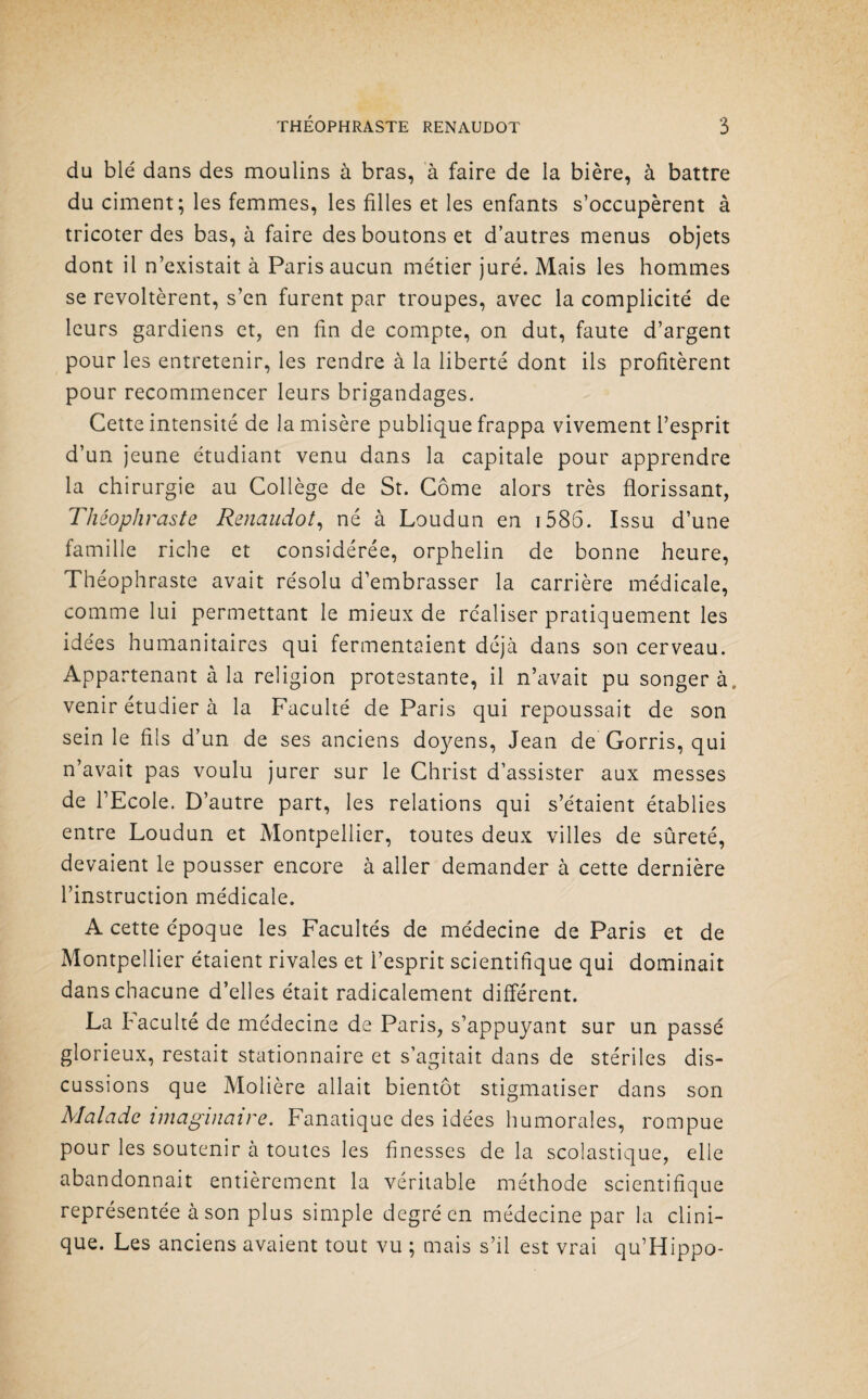 du blé dans des moulins à bras, à faire de la bière, à battre du ciment; les femmes, les filles et les enfants s’occupèrent à tricoter des bas, à faire des boutons et d’autres menus objets dont il n’existait à Paris aucun métier juré. Mais les hommes se révoltèrent, s’en furent par troupes, avec la complicité de leurs gardiens et, en fin de compte, on dut, faute d’argent pour les entretenir, les rendre à la liberté dont ils profitèrent pour recommencer leurs brigandages. Cette intensité de la misère publique frappa vivement l’esprit d’un jeune étudiant venu dans la capitale pour apprendre la chirurgie au Collège de St. Corne alors très florissant, Théophraste Renaudot, né à Loudun en 1585. Issu d’une famille riche et considérée, orphelin de bonne heure, Théophraste avait résolu d’embrasser la carrière médicale, comme lui permettant le mieux de réaliser pratiquement les idées humanitaires qui fermentaient déjà dans son cerveau. Appartenant à la religion protestante, il n’avait pu songera, venir étudier à la Faculté de Paris qui repoussait de son sein le fils d’un de ses anciens doyens, Jean de Gorris, qui n’avait pas voulu jurer sur le Christ d’assister aux messes de l’Ecole. D’autre part, les relations qui s’étaient établies entre Loudun et Montpellier, toutes deux villes de sûreté, devaient le pousser encore à aller demander à cette dernière l’instruction médicale. A cette époque les Facultés de médecine de Paris et de Montpellier étaient rivales et l’esprit scientifique qui dominait dans chacune d’elles était radicalement différent. La faculté de médecine de Paris, s’appuyant sur un passé glorieux, restait stationnaire et s’agitait dans de stériles dis¬ cussions que Molière allait bientôt stigmatiser dans son Malade imaginaire. Fanatique des idées humorales, rompue pour les soutenir à toutes les finesses de la scolastique, elle abandonnait entièrement la véritable méthode scientifique représentée à son plus simple degré en médecine par la clini¬ que. Les anciens avaient tout vu ; mais s’il est vrai qu’Hippo-