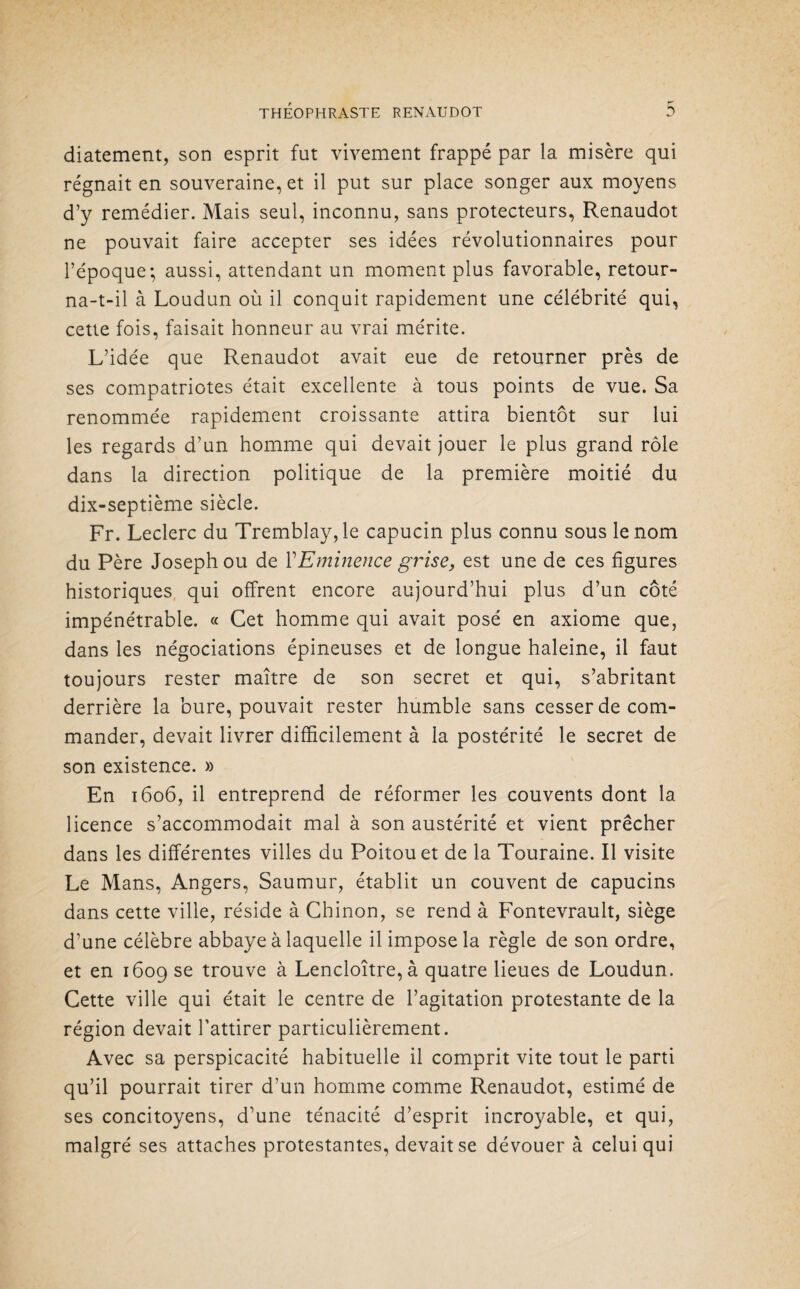 diatement, son esprit fut vivement frappé par la misère qui régnait en souveraine, et il put sur place songer aux moyens d’y remédier. Mais seul, inconnu, sans protecteurs, Renaudot ne pouvait faire accepter ses idées révolutionnaires pour l’époque; aussi, attendant un moment plus favorable, retour¬ na-t-il à Loudun où il conquit rapidement une célébrité qui, cette fois, faisait honneur au vrai mérite. L’idée que Renaudot avait eue de retourner près de ses compatriotes était excellente à tous points de vue. Sa renommée rapidement croissante attira bientôt sur lui les regards d’un homme qui devait jouer le plus grand rôle dans la direction politique de la première moitié du dix-septième siècle. Fr. Leclerc du Tremblay, le capucin plus connu sous le nom du Père Joseph ou de Y Eminence grise, est une de ces figures historiques qui offrent encore aujourd’hui plus d’un côté impénétrable. « Cet homme qui avait posé en axiome que, dans les négociations épineuses et de longue haleine, il faut toujours rester maître de son secret et qui, s’abritant derrière la bure, pouvait rester humble sans cesser de com¬ mander, devait livrer difficilement à la postérité le secret de son existence. » En 1606, il entreprend de réformer les couvents dont la licence s’accommodait mal à son austérité et vient prêcher dans les différentes villes du Poitou et de la Touraine. Il visite Le Mans, Angers, Saumur, établit un couvent de capucins dans cette ville, réside à Chinon, se rend à Fontevrault, siège d’une célèbre abbaye à laquelle il impose la règle de son ordre, et en 1609 se trouve à Lencloître,à quatre lieues de Loudun. Cette ville qui était le centre de l’agitation protestante de la région devait l’attirer particulièrement. Avec sa perspicacité habituelle il comprit vite tout le parti qu’il pourrait tirer d’un homme comme Renaudot, estimé de ses concitoyens, d’une ténacité d’esprit incroyable, et qui, malgré ses attaches protestantes, devait se dévouer à celui qui