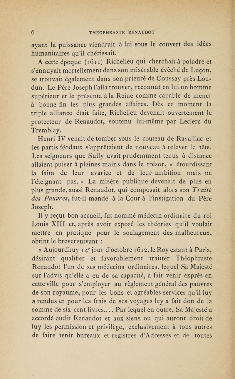 ayant la puissance viendrait à lui sous le couvert des idées humanitaires qu’il chérissait. A cette époque (1611) Richelieu qui cherchait à poindre et s’ennuyait mortellement dans son misérable évêché de Luçon, se trouvait également dans son prieuré de Coussay près Lou- dun. Le Père Joseph l’alla trouver, reconnut en lui un homme supérieur et le présenta à la Reine comme capable de mener à bonne fin les plus grandes affaires. Dès ce moment la triple alliance était faite, Richelieu devenait ouvertement le protecteur de Renaudot, soutenu lui-même par Leclerc du Tremblay. Henri IV venait de tomber sous le couteau de Ravaillac et les partis féodaux s’apprêtaient de nouveau à relever la tête. Les seigneurs que Sully avait prudemment tenus à distance allaient puiser à pleines mains dans le trésor, « étourdissant la faim de leur avarice et de leur ambition mais ne l’éteignant pas. » La misère publique devenait de plus en plus grande, aussi Renaudot, qui composait alors son Traité des Pauvres, fut-il mandé à la Cour à l’instigation du Père Joseph. Il y reçut bon accueil, fut nommé médecin ordinaire du roi Louis XIII et, après avoir exposé les théories qu’il voulait mettre en pratique pour le soulagement des malheureux, obtint le brevet suivant : « Aujourdhuy 14e jour d’octobre 1612,1e Roy estant à Paris, désirant qualifier et favorablement traitter Théophraste Renaudot l’un de ses médecins ordinaires, lequel Sa Majesté sur l’advis qu’elle a eu de sa capacité, a fait venir exprès en cette ville pour s’employer au règlement général des pauvres de son royaume, pour les bons et agréables services qu’il luy a rendus et pour les frais de ses voyages luy a fait don de la somme de six cent livres.... Par lequel en outre, Sa Majesté a accordé audit Renaudot et aux siens ou qui auront droit de luy les permission et privilège, exclusivement à tous autres de faire tenir bureaux et registres d’Adresses et de toutes