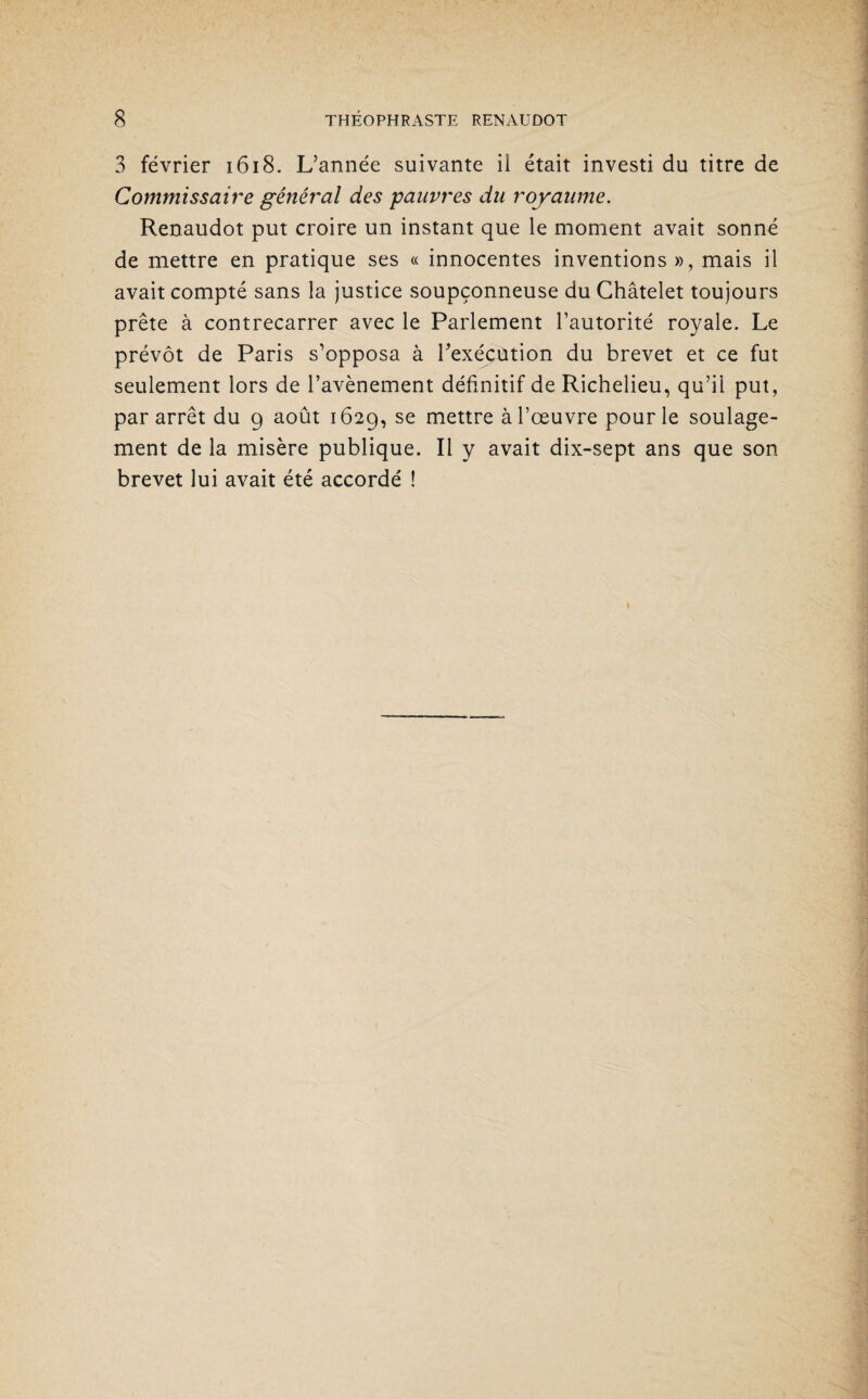 3 février 1618. L’année suivante ii était investi du titre de Commissaire général des pauvres du royaume. Renaudot put croire un instant que le moment avait sonné de mettre en pratique ses « innocentes inventions », mais il avait compté sans la justice soupçonneuse du Châtelet toujours prête à contrecarrer avec le Parlement l’autorité royale. Le prévôt de Paris s’opposa à l’exécution du brevet et ce fut seulement lors de l’avènement définitif de Richelieu, qu’il put, par arrêt du 9 août 1629, se mettre à l’œuvre pour le soulage¬ ment de la misère publique. Il y avait dix-sept ans que son brevet lui avait été accordé !