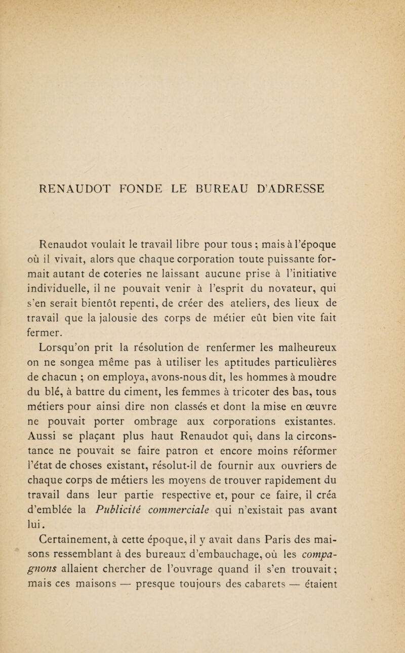 RENAUDOT FONDE LE BUREAU D’ADRESSE Renaudot voulait le travail libre pour tous ; mais à l’époque où il vivait, alors que chaque corporation toute puissante for¬ mait autant de coteries ne laissant aucune prise à l’initiative individuelle, il ne pouvait venir à l’esprit du novateur, qui s’en serait bientôt repenti, de créer des ateliers, des lieux de travail que la jalousie des corps de métier eût bien vite fait fermer. Lorsqu’on prit la résolution de renfermer les malheureux on ne songea même pas à utiliser les aptitudes particulières de chacun ; on employa, avons-nous dit, les hommes à moudre du blé, à battre du ciment, les femmes à tricoter des bas, tous métiers pour ainsi dire non classés et dont la mise en oeuvre ne pouvait porter ombrage aux corporations existantes. Aussi se plaçant plus haut Renaudot qui*, dans la circons¬ tance ne pouvait se faire patron et encore moins réformer l’état de choses existant, résolut-il de fournir aux ouvriers de chaque corps de métiers les moyens de trouver rapidement du travail dans leur partie respective et, pour ce faire, il créa d’emblée la Publicité commerciale qui n’existait pas avant lui. Certainement, à cette époque, il y avait dans Paris des mai¬ sons ressemblant à des bureaux d’embauchage, où les compa¬ gnons allaient chercher de l’ouvrage quand il s’en trouvait ; mais ces maisons — presque toujours des cabarets — étaient