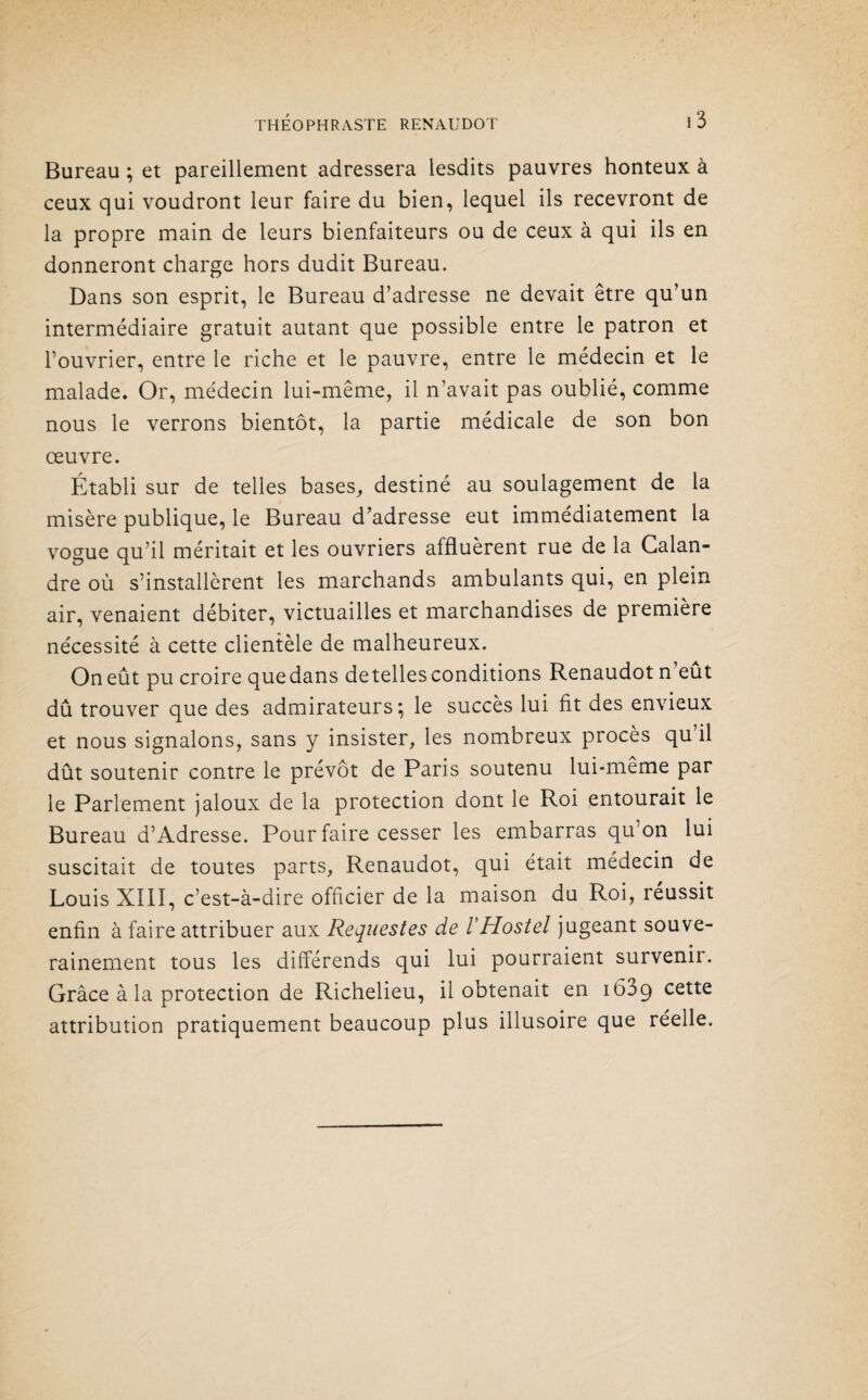 Bureau ; et pareillement adressera lesdits pauvres honteux à ceux qui voudront leur faire du bien, lequel ils recevront de la propre main de leurs bienfaiteurs ou de ceux à qui ils en donneront charge hors dudit Bureau. Dans son esprit, le Bureau d’adresse ne devait être qu’un intermédiaire gratuit autant que possible entre le patron et l’ouvrier, entre le riche et le pauvre, entre le médecin et le malade. Or, médecin lui-même, il n’avait pas oublié, comme nous le verrons bientôt, la partie médicale de son bon œuvre. Établi sur de telles bases, destiné au soulagement de la misère publique, le Bureau d’adresse eut immédiatement la vogue qu’il méritait et les ouvriers affluèrent rue de la Calan¬ dre où s’installèrent les marchands ambulants qui, en plein air, venaient débiter, victuailles et marchandises de première nécessité à cette clientèle de malheureux. On eût pu croire que dans detelles conditions Renaudot n eut dû trouver que des admirateurs; le succès lui fit des envieux et nous signalons, sans y insister, les nombreux procès qu il dût soutenir contre le prévôt de Paris soutenu lui-même par le Parlement jaloux de la protection dont le Roi entourait le Bureau d’Adresse. Pour faire cesser les embarras qu’on lui suscitait de toutes parts, Renaudot, qui était médecin de Louis XIII, c’est-à-dire officier de la maison du Roi, réussit enfin à faire attribuer aux Requestes de YHostel jugeant souve¬ rainement tous les différends qui lui pourraient survenii. Grâce à la protection de Richelieu, il obtenait en 1639 cette attribution pratiquement beaucoup plus illusoire que réelle.