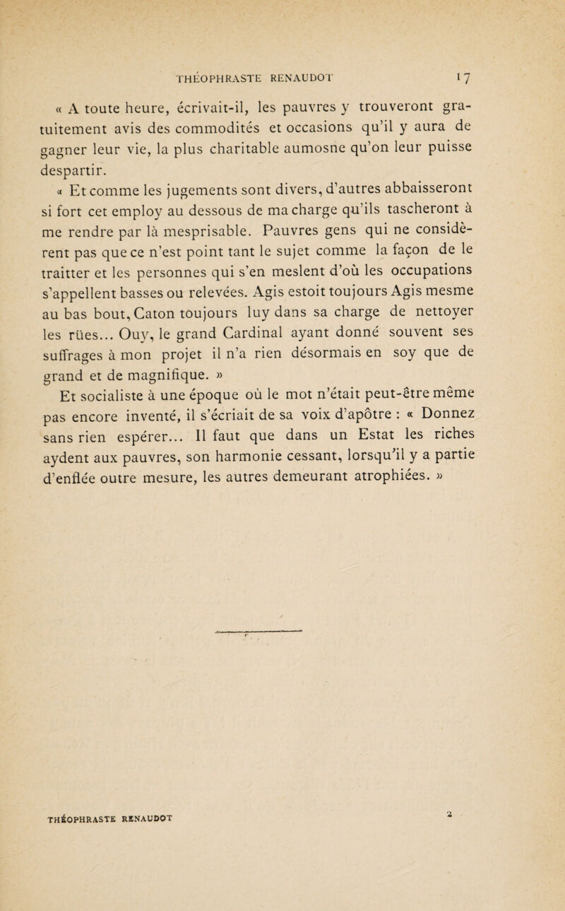 « A toute heure, écrivait-il, les pauvres y trouveront gra¬ tuitement avis des commodités et occasions qu’il y aura de gagner leur vie, la plus charitable aumosne qu’on leur puisse despartir. « Et comme les jugements sont divers, d’autres abbaisseront si fort cet employ au dessous de ma charge qu’ils tascheront à me rendre par là mesprisable. Pauvres gens qui ne considè¬ rent pas que ce n’est point tant le sujet comme la façon de le traitter et les personnes qui s’en meslent d’où les occupations s’appellent basses ou relevées. Agis estoit toujours Agis mesme au bas bout, Caton toujours luy dans sa charge de nettoyer les rües... Ouy, le grand Cardinal ayant donné souvent ses suffrages à mon projet il n’a rien désormais en soy que de grand et de magnifique. » Et socialiste à une époque où le mot n’était peut-être même pas encore inventé, il s’écriait de sa voix d’apôtre : « Donnez sans rien espérer... Il faut que dans un Estât les riches aydent aux pauvres, son harmonie cessant, lorsqu'il y a partie d’enflée outre mesure, les autres demeurant atrophiées. » THÉOPHRASTE RENAUDOT 2