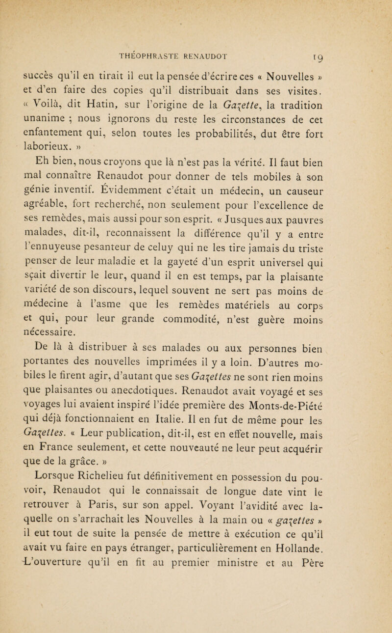 r9 succès qu’il en tirait il eut la pensée d’écrire ces « Nouvelles » et d’en faire des copies qu’il distribuait dans ses visites. « Voilà, dit Hatin, sur l’origine de la Galette, la tradition unanime ; nous ignorons du reste les circonstances de cet enfantement qui, selon toutes les probabilités, dut être fort laborieux. » Eh bien, nous croyons que là n’est pas la vérité. Il faut bien mal connaître Renaudot pour donner de tels mobiles à son génie inventif. Évidemment c’était un médecin, un causeur agréable, fort recherché, non seulement pour l’excellence de ses remèdes, mais aussi pour son esprit. « Jusques aux pauvres malades, dit-il, reconnaissent la différence qu’il y a entre l’ennuyeuse pesanteur de celuy qui ne les tire jamais du triste penser de leur maladie et la gayeté d’un esprit universel qui sçait divertir le leur, quand il en est temps, par la plaisante variété de son discours, lequel souvent ne sert pas moins de médecine à l’asme que les remèdes matériels au corps et qui, pour leur grande commodité, n’est guère moins nécessaire. De là à distribuer à ses malades ou aux personnes bien portantes des nouvelles imprimées il y a loin. D’autres mo¬ biles le firent agir, d’autant que ses Galettes ne sont rien moins que plaisantes ou anecdotiques. Renaudot avait voyagé et ses voyages lui avaient inspiré l’idée première des Monts-de-Piété qui déjà fonctionnaient en Italie. Il en fut de même pour les Galettes. « Leur publication, dit-il, est en effet nouvelle, mais en France seulement, et cette nouveauté ne leur peut acquérir que de la grâce. » Lorsque Richelieu fut définitivement en possession du pou¬ voir, Renaudot qui le connaissait de longue date vint le retrouver à Paris, sur son appel. Voyant l’avidité avec la¬ quelle on s’arrachait les Nouvelles à la main ou «galettes » il eut tout de suite la pensée de mettre à exécution ce qu’il avait vu faire en pays étranger, particulièrement en Hollande. -L’ouverture qu’il en fit au premier ministre et au Père