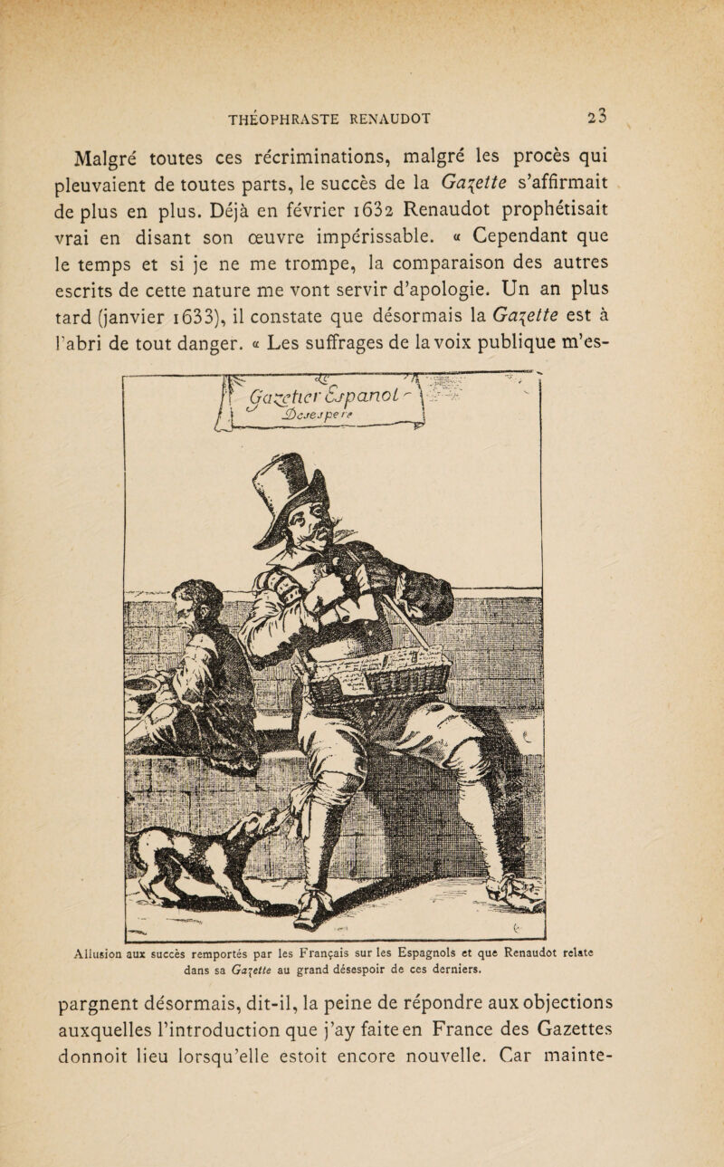 Malgré toutes ces récriminations, malgré les procès qui pleuvaient de toutes parts, le succès de la Galette s’affirmait déplus en plus. Déjà en février i632 Renaudot prophétisait vrai en disant son œuvre impérissable. « Cependant que le temps et si je ne me trompe, la comparaison des autres escrits de cette nature me vont servir d’apologie. Un an plus tard (janvier 1633), il constate que désormais la Galette est à l'abri de tout danger. « Les suffrages de la voix publique m’es- Allusion aux succès remportés par les Français sur les Espagnols et que Renaudot relate dans sa Galette au grand désespoir de ces derniers. pargnent désormais, dit-il, la peine de répondre aux objections auxquelles l’introduction que j’ay faite en France des Gazettes donnoit lieu lorsqu’elle estoit encore nouvelle. Car mainte-