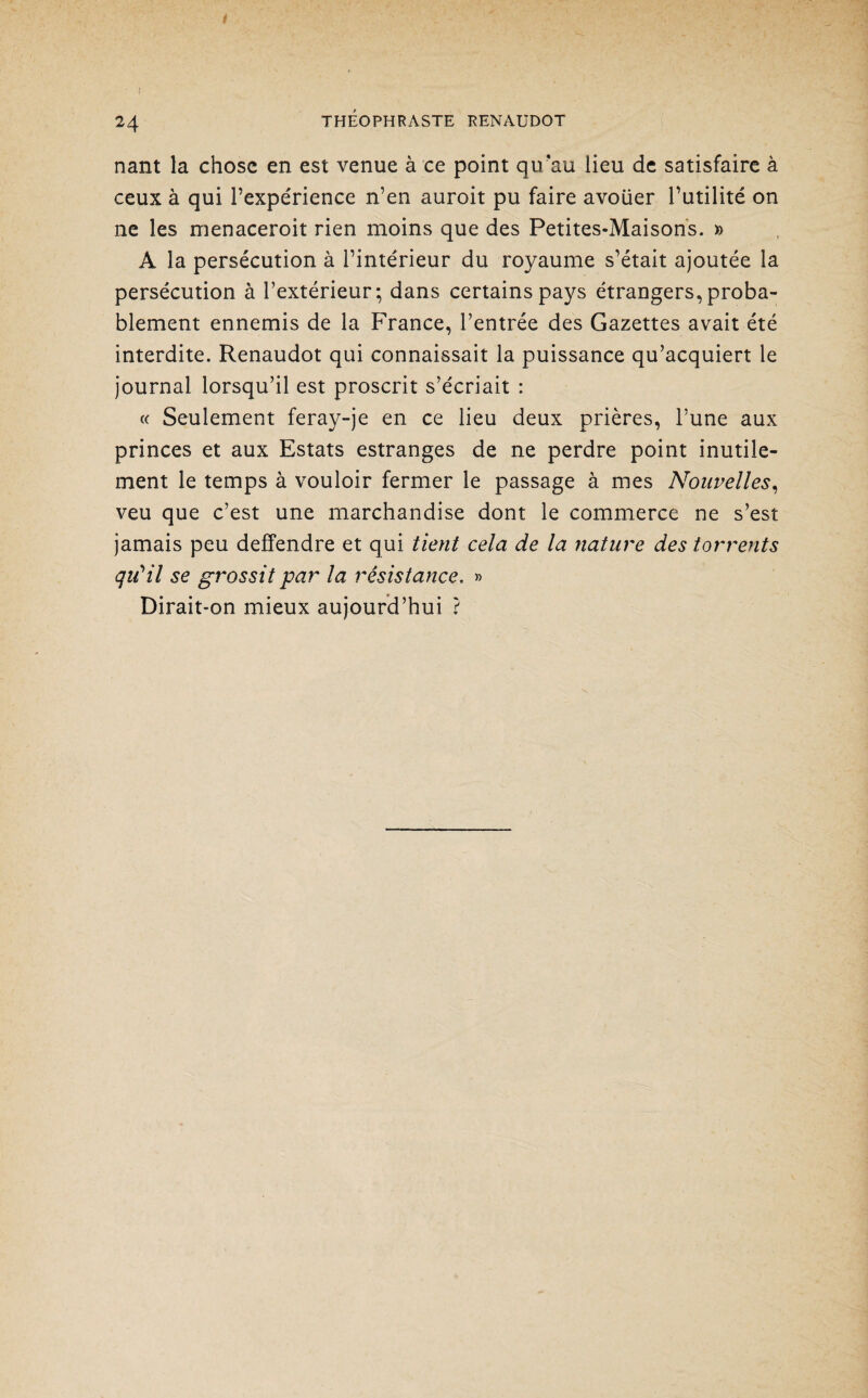 I 24 THÉOPHRASTE RENAUDOT nant la chose en est venue à ce point qu’au lieu de satisfaire à ceux à qui l’expérience n’en auroit pu faire avouer l’utilité on ne les menaceroit rien moins que des Petites-Maisons. » A la persécution à l’intérieur du royaume s’était ajoutée la persécution à l’extérieur; dans certains pays étrangers, proba¬ blement ennemis de la France, l’entrée des Gazettes avait été interdite. Renaudot qui connaissait la puissance qu’acquiert le journal lorsqu’il est proscrit s’écriait : « Seulement feray-je en ce lieu deux prières, l’une aux princes et aux Estats estranges de ne perdre point inutile¬ ment le temps à vouloir fermer le passage à mes Nouvelles, veu que c’est une marchandise dont le commerce ne s’est jamais peu deffendre et qui tient cela de la nature des torrents qiCil se grossit par la résistance. » Dirait-on mieux aujourd’hui ?