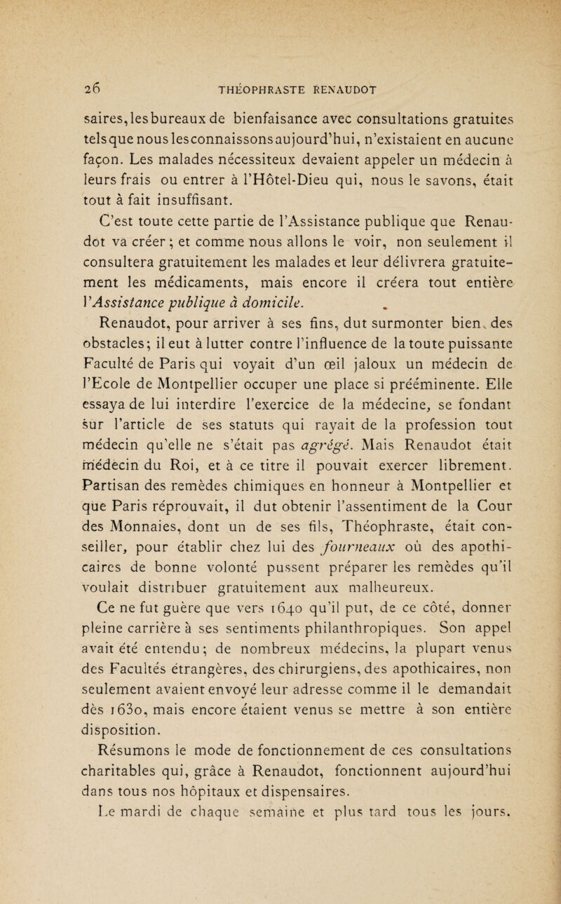 saires,lesbureaux de bienfaisance avec consultations gratuites telsquenouslesconnaissonsaujourd’hui, n’existaient en aucune façon. Les malades nécessiteux devaient appeler un médecin à leurs frais ou entrer à l’Hôtel-Dieu qui, nous le savons, était tout à fait insuffisant. C’est toute cette partie de l’Assistance publique que Renau- dot va créer ; et comme nous allons le voir, non seulement il consultera gratuitement les malades et leur délivrera gratuite¬ ment les médicaments, mais encore il créera tout entière P Assistance publique à domicile. Renaudot, pour arriver à ses fins, dut surmonter bien, des obstacles; il eut à lutter contre l’influence de la toute puissante Faculté de Paris qui voyait d’un œil jaloux un médecin de l’Ecole de Montpellier occuper une place si prééminente. Elle essaya de lui interdire l’exercice de la médecine, se fondant sur l’article de ses statuts qui rayait de la profession tout médecin qu’elle ne s’était pas agrégé. Mais Renaudot était médecin du Roi, et à ce titre il pouvait exercer librement. Partisan des remèdes chimiques en honneur à Montpellier et que Paris réprouvait, il dut obtenir l’assentiment de la Cour des Monnaies, dont un de ses fils, Théophraste, était con¬ seiller, pour établir chez lui des fourneaux où des apothi¬ caires de bonne volonté pussent préparer les remèdes qu’il voulait distribuer gratuitement aux malheureux. Ce ne fut guère que vers 1640 qu’il put, de ce côté, donner pleine carrière à ses sentiments philanthropiques. Son appel avait été entendu; de nombreux médecins, la plupart venus des Facultés étrangères, des chirurgiens, des apothicaires, non seulement avaient envoyé leur adresse comme il le demandait dès i63o, mais encore étaient venus se mettre à son entière disposition. Résumons le mode de fonctionnement de ces consultations charitables qui, grâce à Renaudot, fonctionnent aujourd’hui dans tous nos hôpitaux et dispensaires. Le mardi de chaque semaine et plus tard tous les jours.