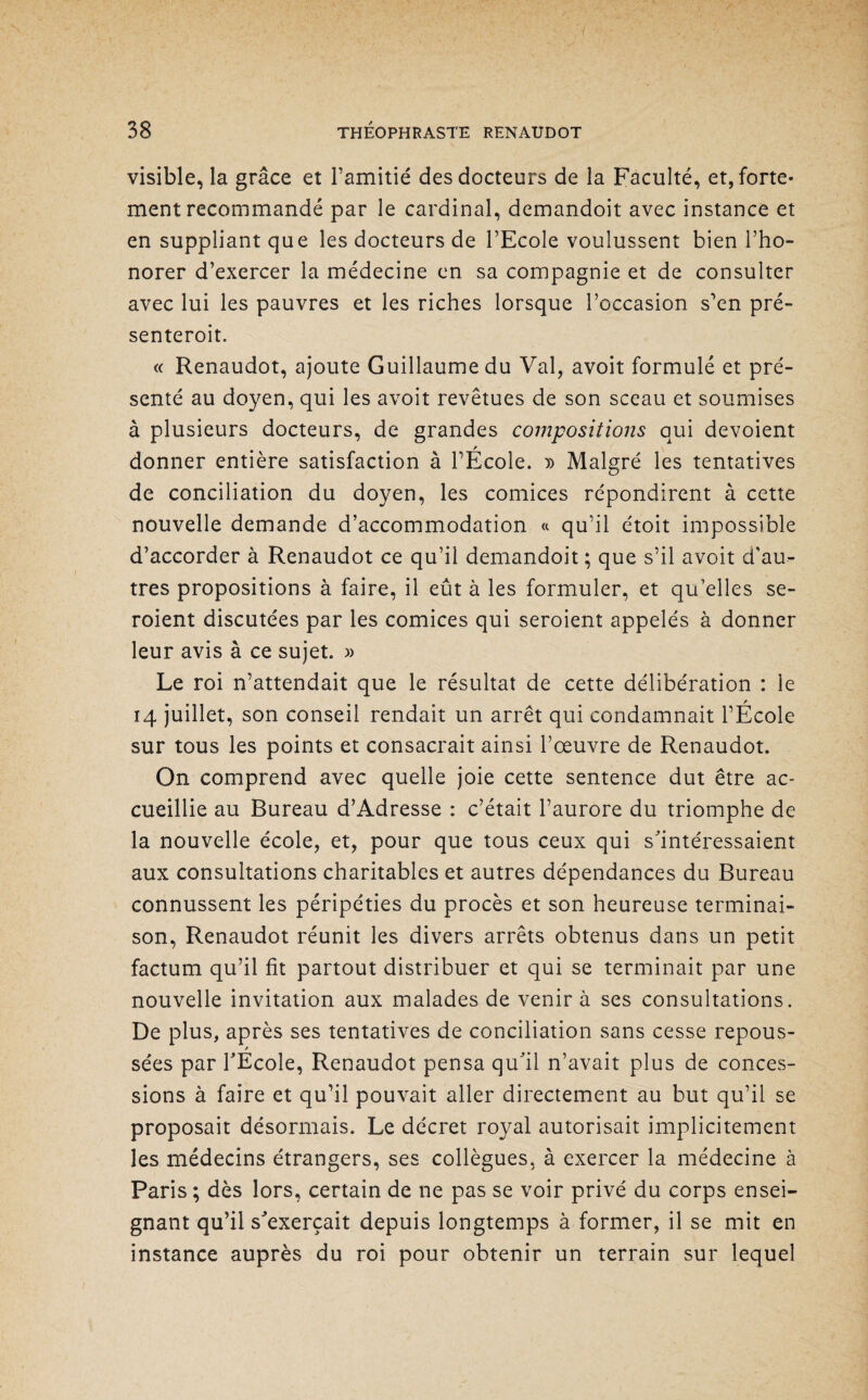 visible, la grâce et l’amitié des docteurs de la Faculté, et, forte¬ ment recommandé par le cardinal, demandoit avec instance et en suppliant que les docteurs de l’Ecole voulussent bien l’ho- norer d’exercer la médecine en sa compagnie et de consulter avec lui les pauvres et les riches lorsque l’occasion s’en pré- senteroit. « Renaudot, ajoute Guillaume du Val, avoit formulé et pré¬ senté au doyen, qui les avoit revêtues de son sceau et soumises à plusieurs docteurs, de grandes compositions qui dévoient / donner entière satisfaction à l’Ecole. » Malgré les tentatives de conciliation du doyen, les comices répondirent à cette nouvelle demande d’accommodation « qu’il étoit impossible d’accorder à Renaudot ce qu’il demandoit ; que s’il avoit d'au¬ tres propositions à faire, il eût à les formuler, et qu elles se- roient discutées par les comices qui seroient appelés à donner leur avis à ce sujet. » Le roi n’attendait que le résultat de cette délibération : le 14 juillet, son conseil rendait un arrêt qui condamnait l’École sur tous les points et consacrait ainsi l’œuvre de Renaudot. On comprend avec quelle joie cette sentence dut être ac¬ cueillie au Bureau d’Adresse : c’était l’aurore du triomphe de la nouvelle école, et, pour que tous ceux qui s'intéressaient aux consultations charitables et autres dépendances du Bureau connussent les péripéties du procès et son heureuse terminai¬ son, Renaudot réunit les divers arrêts obtenus dans un petit factum qu’il fit partout distribuer et qui se terminait par une nouvelle invitation aux malades de venir à ses consultations. De plus, après ses tentatives de conciliation sans cesse repous- / sées par l'Ecole, Renaudot pensa qu'il n’avait plus de conces¬ sions à faire et qu’il pouvait aller directement au but qu’il se proposait désormais. Le décret royal autorisait implicitement les médecins étrangers, ses collègues, à exercer la médecine à Paris ; dès lors, certain de ne pas se voir privé du corps ensei¬ gnant qu’il s'exercait depuis longtemps à former, il se mit en instance auprès du roi pour obtenir un terrain sur lequel