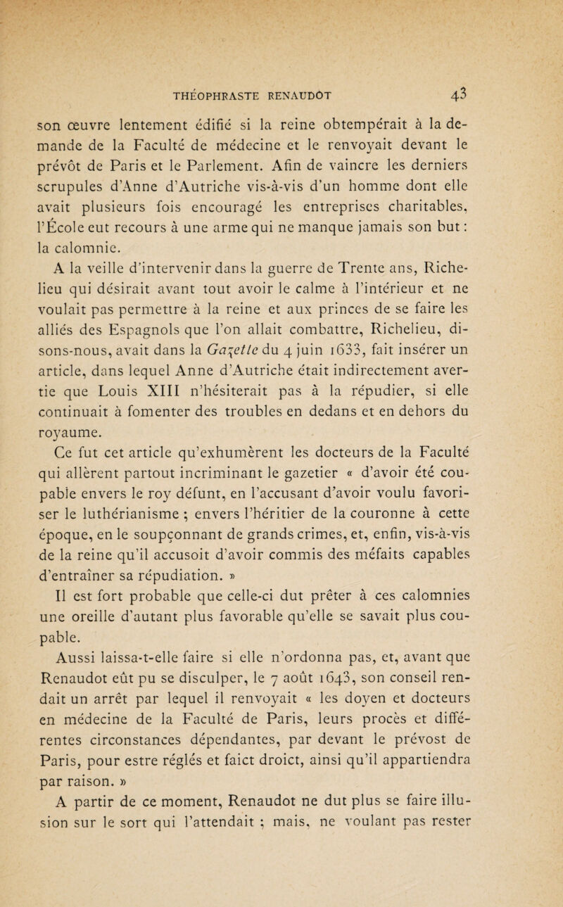 son œuvre lentement édifié si la reine obtempérait à la de¬ mande de la Faculté de médecine et le renvoyait devant le prévôt de Paris et le Parlement. Afin de vaincre les derniers scrupules d’Anne d’Autriche vis-à-vis d’un homme dont elle avait plusieurs fois encouragé les entreprises charitables, l’Ecole eut recours à une arme qui ne manque jamais son but : la calomnie. A la veille d’intervenir dans la guerre de Trente ans, Riche¬ lieu qui désirait avant tout avoir le calme à l’intérieur et ne voulait pas permettre à la reine et aux princes de se faire les alliés des Espagnols que l’on allait combattre, Richelieu, di¬ sons-nous, avait dans la Galette du 4 juin 1633, fait insérer un article, dans lequel Anne d’Autriche était indirectement aver¬ tie que Louis XIII n’hésiterait pas à la répudier, si elle continuait à fomenter des troubles en dedans et en dehors du royaume. Ce fut cet article qu’exhumèrent les docteurs de la Faculté qui allèrent partout incriminant le gazetier « d’avoir été cou¬ pable envers le roy défunt, en l’accusant d’avoir voulu favori¬ ser le luthérianisme ; envers l’héritier de la couronne à cette époque, en le soupçonnant de grands crimes, et, enfin, vis-à-vis de la reine qu’il accusoit d’avoir commis des méfaits capables d’entraîner sa répudiation. » Il est fort probable que celle-ci dut prêter à ces calomnies une oreille d’autant plus favorable qu’elle se savait plus cou¬ pable. Aussi laissa-t-elle faire si elle n’ordonna pas, et, avant que Renaudot eût pu se disculper, le 7 août 1640, son conseil ren¬ dait un arrêt par lequel il renvoyait « les doyen et docteurs en médecine de la Faculté de Paris, leurs procès et diffé¬ rentes circonstances dépendantes, par devant le prévost de Paris, pour estre réglés et faict droict, ainsi qu’il appartiendra par raison. » A partir de ce moment, Renaudot ne dut plus se faire illu¬ sion sur le sort qui l’attendait ; mais, ne voulant pas rester