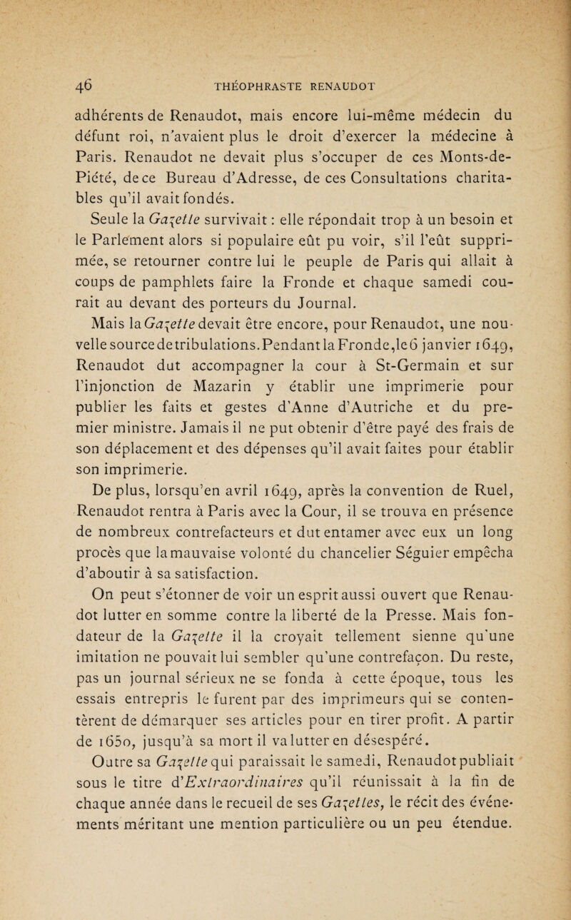 adhérents de Renaudot, mais encore lui-même médecin du défunt roi, n'avaient plus le droit d’exercer la médecine à Paris. Renaudot ne devait plus s’occuper de ces Monts-de- Piété, de ce Bureau d’Adresse, de ces Consultations charita¬ bles qu’il avait fondés. Seule la Ga\etle survivait : elle répondait trop à un besoin et le Parlement alors si populaire eût pu voir, s’il l’eût suppri¬ mée, se retourner contre lui le peuple de Paris qui allait à coups de pamphlets faire la Fronde et chaque samedi cou¬ rait au devant des porteurs du Journal. Mais la Galette devait être encore, pour Renaudot, une nou- vellesourcedetribulations.Pendant la Fronde, le6 janvier 1649, Renaudot dut accompagner la cour à St-Germain et sur l’injonction de Mazarin y établir une imprimerie pour publier les faits et gestes d’Anne d’Autriche et du pre¬ mier ministre. Jamais il ne put obtenir d’être payé des frais de son déplacement et des dépenses qu’il avait faites pour établir son imprimerie. De plus, lorsqu’en avril 1649, aPr^s la convention de Ruel, Renaudot rentra à Paris avec la Cour, il se trouva en présence de nombreux contrefacteurs et dut entamer avec eux un long procès que la mauvaise volonté du chancelier Séguier empêcha d’aboutir à sa satisfaction. On peut s’étonner de voir un esprit aussi ouvert que Renau* dot lutter en somme contre la liberté de la Presse. Mais fon¬ dateur de la Galette il la croyait tellement sienne qu'une imitation ne pouvait lui sembler qu’une contrefaçon. Du reste, pas un journal sérieux ne se fonda à cette époque, tous les essais entrepris le furent par des imprimeurs qui se conten¬ tèrent de démarquer ses articles pour en tirer profit. A partir de i65o, jusqu’à sa mort il valutteren désespéré. Outre sa Galette qui paraissait le samedi, Renaudot publiait sous le titre d'Extraordinaires qu’il réunissait à la lin de chaque année dans le recueil de ses Gabelles, le récit des événe¬ ments méritant une mention particulière ou un peu étendue.