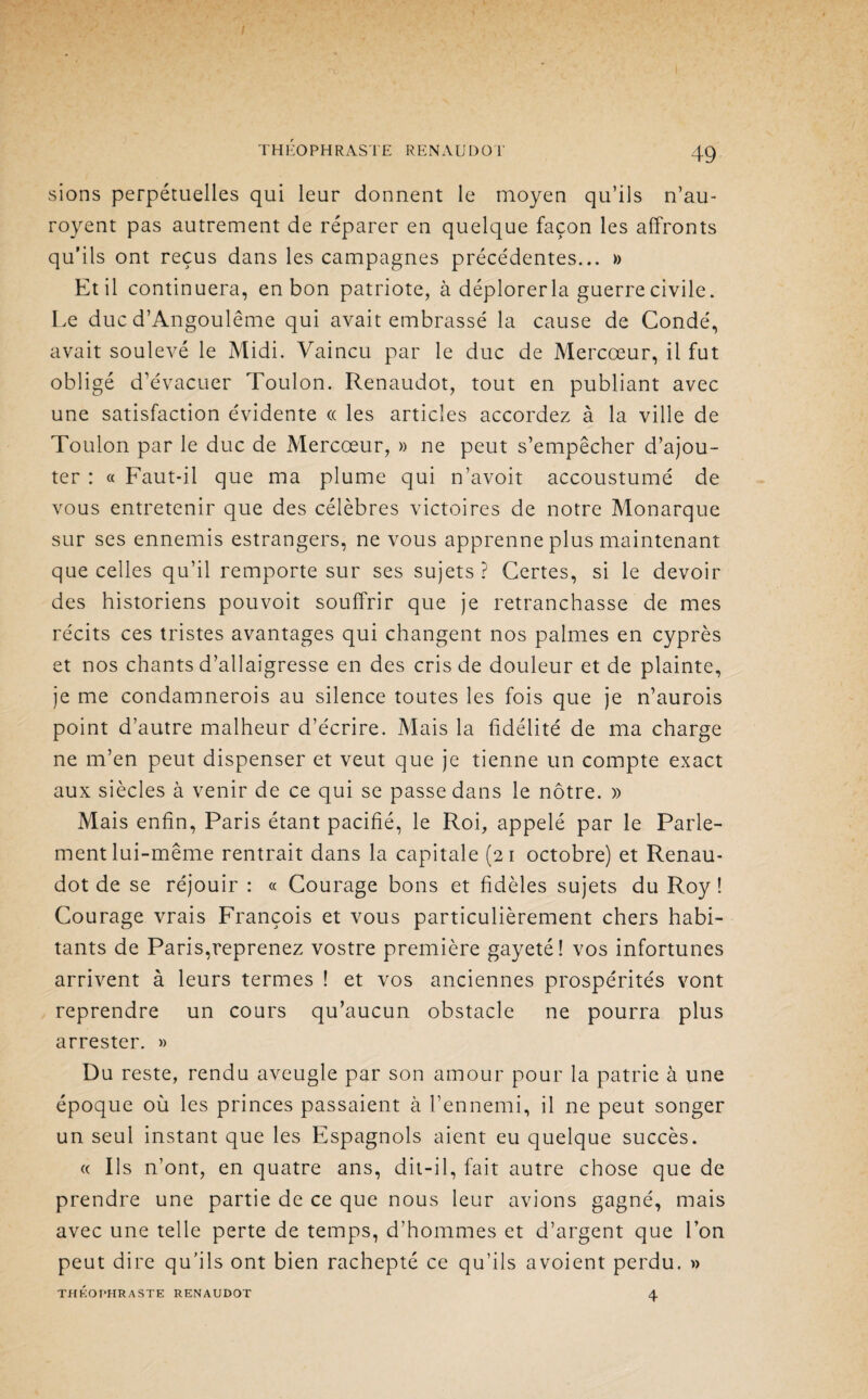 / THÉOPHRASTE RENAUDOT 49 sions perpétuelles qui leur donnent le moyen qu’ils n’au- royent pas autrement de réparer en quelque façon les affronts qu’ils ont reçus dans les campagnes précédentes... » Et il continuera, en bon patriote, à déplorerla guerre civile. Le duc d’Angoulême qui avait embrassé la cause de Condé, avait soulevé le Midi. Vaincu par le duc de Mercœur, il fut obligé d’évacuer Toulon. Renaudot, tout en publiant avec une satisfaction évidente « les articles accordez à la ville de Toulon par le duc de Mercœur, » ne peut s’empêcher d’ajou¬ ter : « Faut-il que ma plume qui n’avoit accoustumé de vous entretenir que des célèbres victoires de notre Monarque sur ses ennemis estrangers, ne vous apprenne plus maintenant que celles qu’il remporte sur ses sujets? Certes, si le devoir des historiens pouvoit souffrir que je retranchasse de mes récits ces tristes avantages qui changent nos palmes en cyprès et nos chants d’allaigresse en des cris de douleur et de plainte, je me condamnerois au silence toutes les fois que je n’aurois point d’autre malheur d’écrire. Mais la fidélité de ma charge ne m’en peut dispenser et veut que je tienne un compte exact aux siècles à venir de ce qui se passe dans le nôtre. » Mais enfin, Paris étant pacifié, le Roi, appelé par le Parle¬ ment lui-même rentrait dans la capitale (21 octobre) et Renau¬ dot de se réjouir : « Courage bons et fidèles sujets du Roy ! Courage vrais François et vous particulièrement chers habi¬ tants de Paris,reprenez vostre première gayeté! vos infortunes arrivent à leurs termes ! et vos anciennes prospérités vont reprendre un cours qu’aucun obstacle ne pourra plus arrester. » Du reste, rendu aveugle par son amour pour la patrie à une époque où les princes passaient à l’ennemi, il ne peut songer un seul instant que les Espagnols aient eu quelque succès. « Ils n’ont, en quatre ans, dit-il, fait autre chose que de prendre une partie de ce que nous leur avions gagné, mais avec une telle perte de temps, d’hommes et d’argent que l’on peut dire qu’ils ont bien rachepté ce qu’ils avoient perdu. » THEOPHRASTE RENAUDOT 4