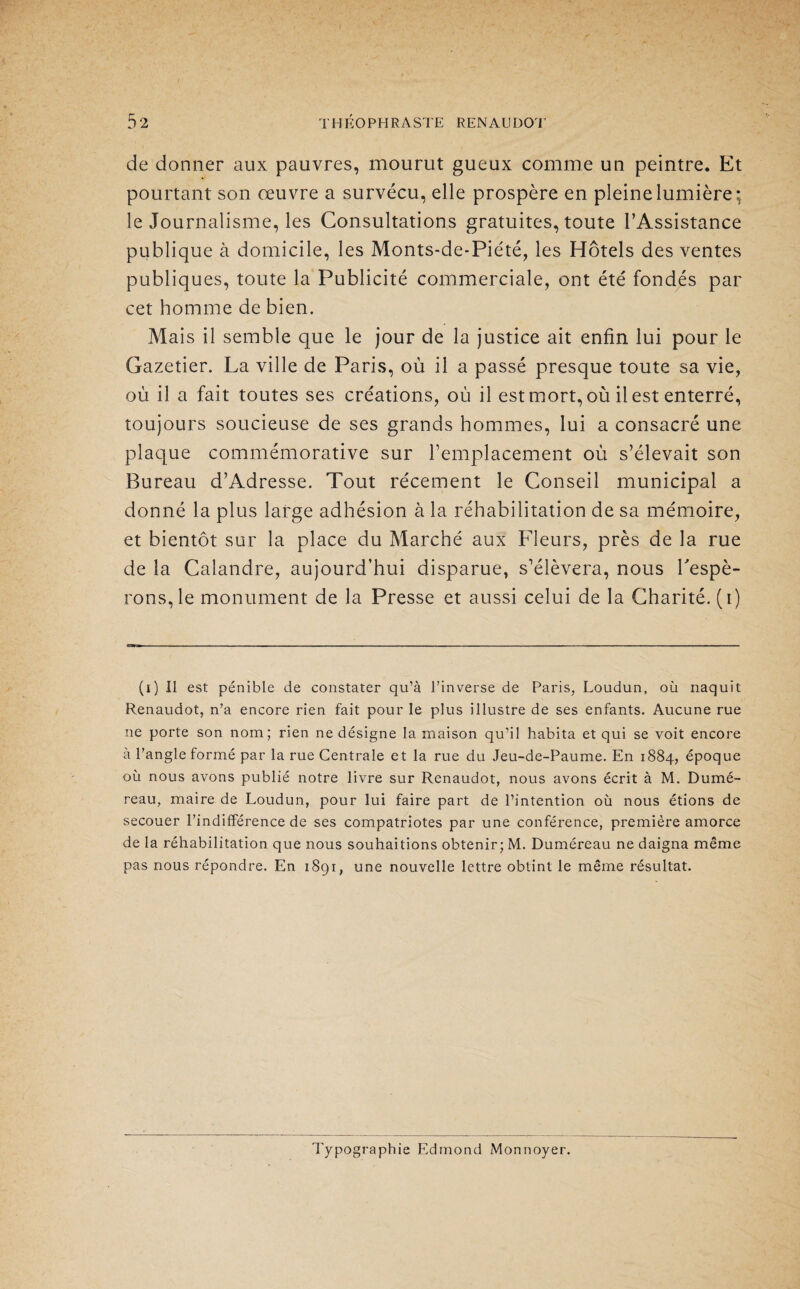 de donner aux pauvres, mourut gueux comme un peintre. Et pourtant son œuvre a survécu, elle prospère en pleine lumière: le Journalisme, les Consultations gratuites, toute l’Assistance publique à domicile, les Monts-de-Piété, les Hôtels des ventes publiques, toute la Publicité commerciale, ont été fondés par cet homme de bien. Mais il semble que le jour de la justice ait enfin lui pour le Gazetier. La ville de Paris, où il a passé presque toute sa vie, où il a fait toutes ses créations, où il est mort, où il est enterré, toujours soucieuse de ses grands hommes, lui a consacré une plaque commémorative sur remplacement où s’élevait son Bureau d’Adresse. Tout récement le Conseil municipal a donné la plus large adhésion à la réhabilitation de sa mémoire, et bientôt sur la place du Marché aux Fleurs, près de la rue de la Calandre, aujourd’hui disparue, s’élèvera, nous Fespè- rons,le monument de la Presse et aussi celui de la Charité, (i) (i) Il est pénible de constater qu’à l’inverse de Paris, Loudun, où naquit Renaudot, n’a encore rien fait pour le plus illustre de ses enfants. Aucune rue ne porte son nom; rien ne désigne la maison qu’il habita et qui se voit encore à l’angle formé par la rue Centrale et la rue du Jeu-de-Paume. En 1884, époque où nous avons publié notre livre sur Renaudot, nous avons écrit à M. Dumé- reau, maire de Loudun, pour lui faire part de l’intention où nous étions de secouer l’indifférence de ses compatriotes par une conférence, première amorce de la réhabilitation que nous souhaitions obtenir; M. Duméreau ne daigna même pas nous répondre. En 1891, une nouvelle lettre obtint le même résultat. Typographie Edmond Monnoyer.