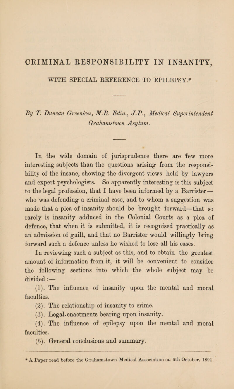 WITH SPECIAL REFERENCE TO EPILEPSY.* By T. Duncan Greenlees, M.B. Edin., J.P., Medical Superintendent Grahamstown Asylum. In the wide domain of jurisprudence there are few more interesting subjects than the questions arising from the responsi¬ bility of the insane, showing the divergent views held by lawyers and expert psychologists. So apparently interesting is this subject to the legal profession, that I have been informed by a Barrister— who was defending a criminal case, and to whom a suggestion was made that a plea of insanity should be brought forward—that so rarely is insanity adduced in the Colonial Courts as a plea of defence, that when it is submitted, it is recognised practically as an admission of guilt, and that no Barrister would willingly bring forward such a defence unless he wished to lose all his cases. In reviewing such a subject as this, and to obtain the greatest amount of information from it, it will be convenient to consider the following sections into which the whole subject may be divided :— (1) . The influence of insanity upon the mental and moral faculties. (2) . The relationship of insanity to crime. (3) . Legal, enactments bearing upon insanity. (4) . The influence of epilepsy upon the mental and moral faculties. (5) . General conclusions and summary. * A Paper read before the Grahamstown Medical Association on 6th October, 1891.