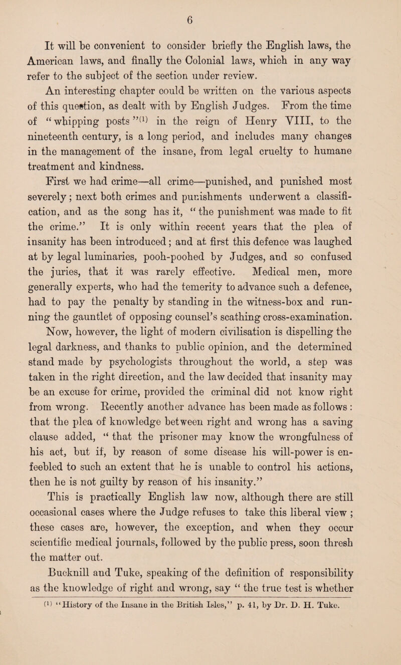 It will be convenient to consider briefly tbe English laws, the American laws, and finally the Colonial laws, which in any way refer to the subject of the section under review. An interesting chapter could be written on the various aspects of this question, as dealt with by English Judges. From the time of “ whipping posts”(1) in the reign of Henry VIII, to the nineteenth century, is a long period, and includes many changes in the management of the insane, from legal cruelty to humane treatment and kindness. First we had crime—all crime—punished, and punished most severely; next both crimes and punishments underwent a classifi¬ cation, and as the song has it, “ the punishment was made to fit the crime.” It is only within recent years that the plea of insanity has been introduced; and at first this defence was laughed at by legal luminaries, pooh-poohed by Judges, and so confused the juries, that it was rarely effective. Medical men, more generally experts, who had the temerity to advance such a defence, had to pay the penalty by standing in the witness-box and run¬ ning the gauntlet of opposing counsel’s scathing cross-examination. Now, however, the light of modern civilisation is dispelling the legal darkness, and thanks to public opinion, and the determined stand made by psychologists throughout the world, a step was taken in the right direction, and the law decided that insanity may be an excuse for crime, provided the criminal did not know right from wrong. Recently another advance has been made as follows : that the plea of knowledge between right and wrong has a saving clause added, “ that the prisoner may know the wrongfulness of his act, but if, by reason of some disease his will-power is en¬ feebled to such an extent that he is unable to control his actions, then he is not guilty by reason of his insanity.” This is practically English law now, although there are still occasional cases where the Judge refuses to take this liberal view ; these cases are, however, the exception, and when they occur scientific medical journals, followed by the public press, soon thresh the matter out. Bucknill and Tuke, speaking of the definition of responsibility as the knowledge of right and wrong, say “ the true test is whether O) “History of the Insane in the British Isles,” p. 41, by Dr. D. H. Tuke.