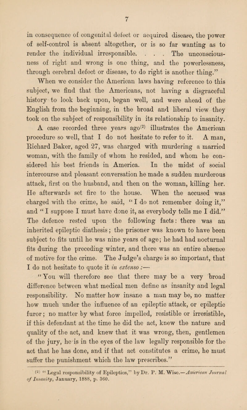 in consequence of congenital defect or acquired disease, the power of self-control is absent altogether, or is so far wanting as to render the individual irresponsible. . . . The unconscious¬ ness of right and wrong is one thing, and the powerlessness, through cerebral defect or disease, to do right is another thing.” When we consider the American laws having reference to this subject, we find that the Americans, not having a disgraceful history to look back upon, began well, and were ahead of the English from the beginning, in the broad and liberal view they took on the subject of responsibility in its relationship to insanity. A case recorded three years ago(2) illustrates the American procedure so well, that I do not hesitate to refer to it. A man, Richard Baker, aged 27, was charged with murdering a married woman, with the family of whom he resided, and whom he con¬ sidered his best friends in America. In the midst of social intercourse and pleasant conversation he made a sudden murderous attack, first on the husband, and then on the woman, killing her. He afterwards set fire to the house. When the accused was charged with the crime, he said, “ I do not remember doing it,” and “ I suppose I must have done it, as everybody tells me I did.” The defence rested upon the following facts: there was an inherited epileptic diathesis; the prisoner was known to have been subject to fits until he was nine years of age; he had had nocturnal fits during the preceding winter, and there was an entire absence of motive for the crime. The Judge’s charge is so important, that I do not hesitate to quote it in extenso :— “You will therefore see that there may be a very broad difference between what medical men define as insanity and legal responsibility. No matter how insane a man may be, no matter how much under the influence of an epileptic attack, or epileptic furor; no matter by what force impelled, resistible or irresistible, if this defendant at the time he did the act, knew the nature and quality of the act, and knew that it was wrong, then, gentlemen of the jury, he is in the eyes of the law legally responsible for the act that he has done, and if that act constitutes a crime, he must suffer the punishment which the law prescribes.” (2) “ Legal responsibility of Epileptics,” by Lr. P. M. Wise.—American Journal of Insanity, January, 1888, p. 360.