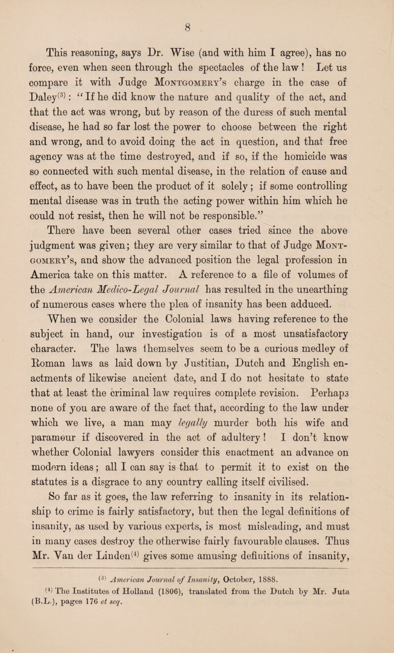 This reasoning, says Dr. Wise (and with him I agree), has no force, even when seen through the spectacles of the law ! Let us compare it with Judge Montgomery’s charge in the case of Daley(3): “If he did know the nature and quality of the act, and that the act was wrong, but by reason of the duress of such mental disease, he had so far lost the power to choose between the right and wrong, and to avoid doing the act in question, and that free agency was at the time destroyed, and if so, if the homicide was so connected with such mental disease, in the relation of cause and effect, as to have been the product of it solely; if some controlling mental disease was in truth the acting power within him which he could not resist, then he will not be responsible.” There have been several other cases tried since the above judgment was given; they are very similar to that of Judge Mont¬ gomery’s, and show the advanced position the legal profession in America take on this matter. A reference to a file of volumes of the American Medico-Legal Journal has resulted in the unearthing of numerous cases where the plea of insanity has been adduced. When we consider the Colonial laws having reference to the subject in hand, our investigation is of a most unsatisfactory character. The laws themselves seem to be a curious medley of Roman laws as laid down by Justitian, Dutch and English en¬ actments of likewise ancient date, and I do not hesitate to state that at least the criminal law requires complete revision. Perhaps none of you are aware of the fact that, according to the law under which we live, a man may legally murder both his wife and paramour if discovered in the act of adultery ! I don’t know whether Colonial lawyers consider this enactment an advance on modern ideas; all I can say is that to permit it to exist on the statutes is a disgrace to any country calling itself civilised. So far as it goes, the law referring to insanity in its relation¬ ship to crime is fairly satisfactory, but then the legal definitions of insanity, as used by various experts, is most misleading, and must in many cases destroy the otherwise fairly favourable clauses. Thus Mr. Yan der Linden^ gives some amusing definitions of insanity, O) American Journal of Insanity, October, 1888. O) The Institutes of Holland (1806), translated from the Dutch by Mr. Juta (B.L ■), pages 176 et seq.